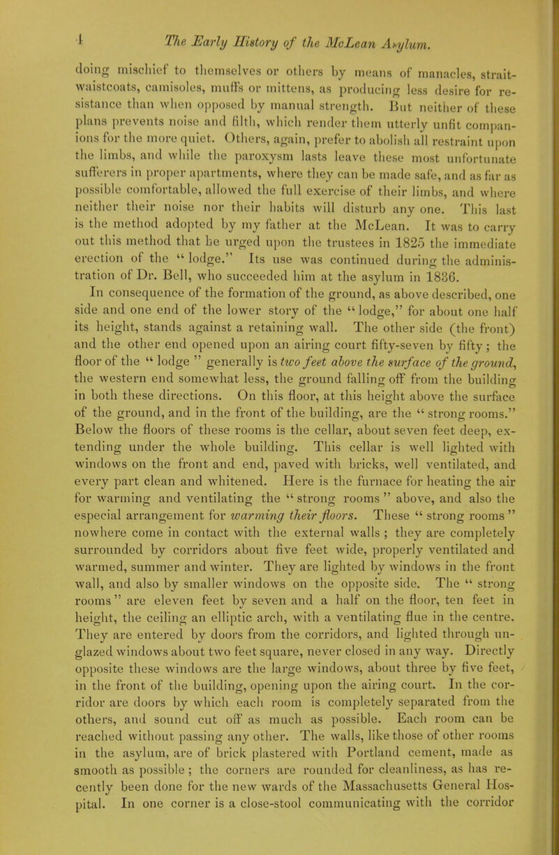 doing mischief to themselves or others by means of manacles, strait- waistcoats, camisoles, muffs or mittens, as producing less desire for re- sistance than when opposed by manual strength. But neither of these plans prevents noise and filth, which render them utterly unfit compan- ions for the more quiet. Others, again, prefer to abolish all restraint upon the limbs, and while the paroxysm lasts leave these most unfortunate sufferers in proper apartments, where they can be made safe, and as far as possible comfortable, allowed the full exercise of their limbs, and where neither their noise nor their habits will disturb any one. This last is the method adopted by my father at the McLean. It was to carry out this method that be urged upon the trustees in 1825 the immediate erection of the  lodge. Its use was continued during the adminis- tration of Dr. Bell, who succeeded him at the asylum in 1836. In consequence of the formation of the ground, as above described, one side and one end of the lower story of the lodge, for about one half its height, stands against a retaining wall. The other side (the front) and the other end opened upon an airing court fifty-seven by fifty; the floor of the  lodge  generally is two feet above the surface of the ground, the western end somewhat less, the ground falling off from the building in both these directions. On this floor, at this height above the surface of the ground, and in the front of the building, are the  strong rooms. Below the floors of these rooms is the cellar, about seven feet deep, ex- tending under the whole building. This cellar is well lighted with windows on the front and end, paved with bricks, well ventilated, and every part clean and whitened. Here is the furnace for heating the air for warming and ventilating the  strong rooms  above, and also the especial arrangement for warming their floors. These  strong rooms  nowhere come in contact with the external walls ; they are completely surrounded by corridors about five feet wide, properly ventilated and warmed, summer and winter. They are lighted by windows in the front wall, and also by smaller windows on the opposite side. The  strong rooms  are eleven feet by seven and a half on the floor, ten feet in height, the ceiling an elliptic arch, with a ventilating flue in the centre. They are entered by doors from the corridors, and lighted through un- glazed windows about two feet square, never closed in any way. Directly opposite these windows are the large windows, about three by five feet, in the front of the building, opening upon the airing court. In the cor- ridor are doors by which each room is completely separated from the others, and sound cut off as much as possible. Each room can be reached without passing any other. The walls, like those of other rooms in the asylum, are of brick plastered with Portland cement, made as smooth as possible ; the corners are rounded for cleanliness, as has re- cently been done for the new wards of the Massachusetts General Hos- pital. In one corner is a close-stool communicating with the corridor