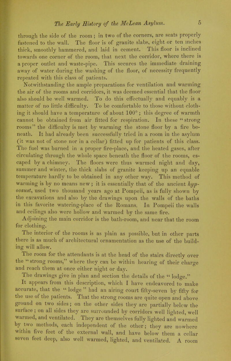 through the side of the room ; in two of the corners, are seats properly fastened to the wall. The floor is of granite slabs, eight or ten inches thick, smoothly hammered, and laid in cement. This floor is inclined towards one corner of the room, that next the corridor, where there is a proper outlet and waste-pipe. This secures the immediate draining away of water during the washing of the floor, of necessity frequently repeated with this class of patients. Notwithstanding the ample preparations for ventilation and warming the air of the rooms and corridors, it was deemed essential that the floor also should be well warmed. To do this effectually and equably is a matter of no little difficulty. To be comfortable to those without cloth- ing it should have a temperature of about 100° ; this degree of warmth cannot be obtained from air fitted for respiration. In these  strong rooms the difficulty is met by warming the stone floor by a fire be- neath. It had already been successfully tried in a room in the asylum (it was not of stone nor in a cellar) fitted up for patients of this class. The fuel was burned in a proper fire-place, and the heated gases, after circulating through the whole space beneath the floor of the rooms, es- caped by a chimney. The floors were thus warmed night and day, summer and winter, the thick slabs of granite keeping up an equable temperature hardly to be obtained in any other way. This method of warming is by no means new; it is essentially that of the ancient hyp- ocaust, used two thousand years ago at Pompeii, as is fully shown by the excavations and also by the drawings upon the walls of the baths in this favorite watering-place of the Romans. In Pompeii the walls and ceilings also were hollow and warmed by the same fire. Adjoining the main corridor is the bath-room, and near that the room for clothino-. The interior of the rooms is as plain as possible, but in other parts there is as much of architectural ornamentation as the use of the build- ing will allow. The room for the attendants is at the head of the stairs directly over the  strong rooms, where they can be within hearing of their charge and reach them at once either night or daw The drawings give in plan and section the details of the  lodge. It appears from this description, which I have endeavored to make accurate, that the  lodge  had an airing court fifty-seven by fifty for the use of the patients. That the strong rooms are quite open and above ground on two sides; on the other sides they are partially belcw the surface ; on all sides they are surrounded by corridors well fio-hted, well warmed, and ventilated. They are themselves fully lighted and warmed by two methods, each independent of the other; they are nowhere within five feet of the external wall, and have below them a cellar seven feet deep, also well warmed, lighted, and ventilated. A room