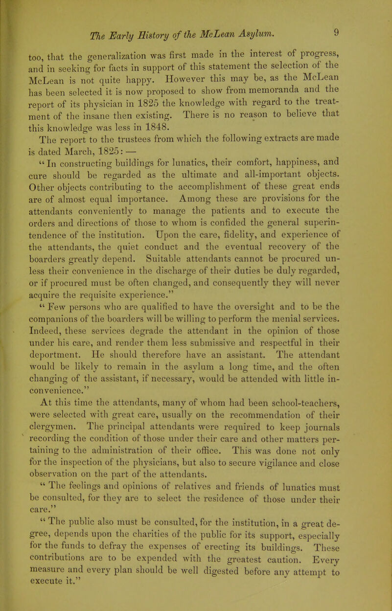 too, that the generalization was first made in the interest of progress, and in seeking for facts in support of this statement the selection of the McLean is not quite happy. However this may be, as the McLean has been selected it is now proposed to show from memoranda and the report of its physician in 1825 the knowledge with regard to the treat- ment of the insane then existing. There is no reason to believe that this knowledge was less in 1848. The report to the trustees from which the following extracts are made is dated March, 1825: — In constructing buildings for lunatics, their comfort, happiness, and cure should be regarded as the ultimate and all-important objects. Other objects contributing to the accomplishment of these great ends are of almost equal importance. Among these are provisions for the attendants conveniently to manage the patients and to execute the orders and directions of those to whom is confided the general superin- tendence of the institution. Upon the care, fidelity, and experience of the attendants, the quiet conduct and the eventual recovery of the boarders greatly depend. Suitable attendants cannot be procured un- less their convenience in the discharge of their duties be duly regarded, or if procured must be often changed, and consequently they will never acquire the requisite experience.  Few persons who are qualified to have the oversight and to be the companions of the boarders will be willing to perforin the menial services. Indeed, these services degrade the attendant in the opinion of those under his care, and render them less submissive and respectful in their deportment. He should therefore have an assistant. The attendant would be likely to remain in the asylum a long time, and the often changing of the assistant, if necessary, would be attended with little in- convenience. At this time the attendants, many of whom had been school-teachers, were selected with great care, usually on the recommendation of their clergymen. The principal attendants were required to keep journals recording the condition of those under their care and other matters per- taining to the administration of their office. This was done not only for the inspection of the physicians, but also to secure vigilance and close observation on the part of the attendants.  The feelings and opinions of relatives and friends of lunatics must be consulted, for they are to select the residence of those under their care.  The public also must be consulted, for the institution, in a great de- gree, depends upon the charities of the public for its support, especially for the funds to defray the expenses of erecting its buildings. These contributions are to be expended with the greatest caution. Every measure and every plan should be well digested before any attempt to execute it.