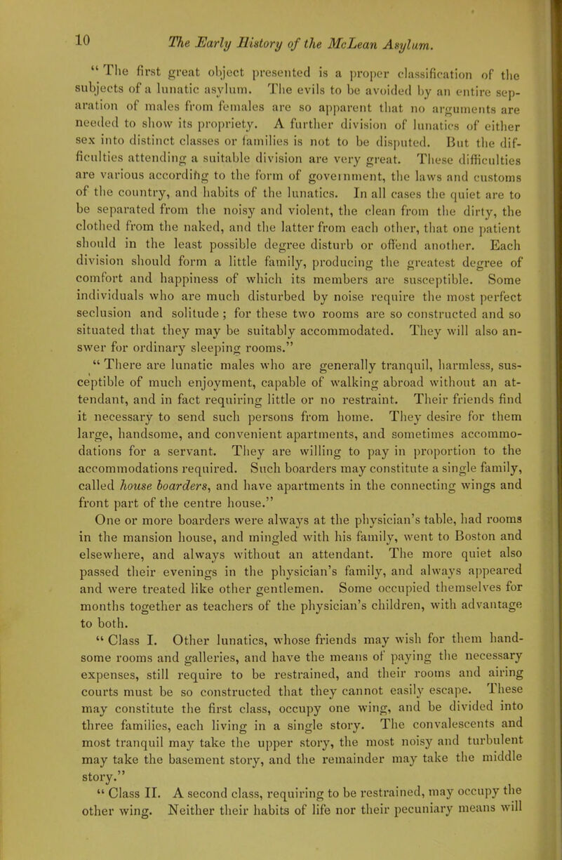  The first great object presented is a proper classification of the subjects of a lunatic asylum. The evils to be avoided by an entire sep- aration of males from females are so apparent that no arguments are needed to show its propriety. A further division of lunatics of either sex into distinct classes or iamilies is not to be disputed. But the dif- ficulties attending a suitable division are very great. These difficulties are various according to the form of government, the laws and customs of the country, and habits of the lunatics. In all cases the quiet are to be separated from the noisy and violent, the clean from the dirty, the clothed from the naked, and the latter from each other, that one patient should in the least possible degree disturb or offend another. Each division should form a little family, producing the greatest degree of comfort and happiness of which its members are susceptible. Some individuals who are much disturbed by noise require the most perfect seclusion and solitude ; for these two rooms are so constructed and so situated that they may be suitably accommodated. They will also an- swer for ordinary sleeping rooms. There are lunatic males who are generally tranquil, harmless, sus- ceptible of much enjoyment, capable of walking abroad without an at- tendant, and in fact requiring little or no restraint. Their friends find it necessary to send such persons from home. They desire for them large, handsome, and convenient apartments, and sometimes accommo- dations for a servant. They are willing to pay in proportion to the accommodations required. Such boarders may constitute a single family, called house boarders, and have apartments in the connecting wings and front part of the centre house. One or more boarders were always at the physician's table, had rooms in the mansion house, and mingled with his family, went to Boston and elsewhere, and always without an attendant. The more quiet also passed their evenings in the physician's family, and always appeared and were treated like other gentlemen. Some occupied themselves for months together as teachers of the physician's children, with advantage to both.  Class I. Other lunatics, whose friends may wish for them hand- some rooms and galleries, and have the means of paying the necessary expenses, still require to be restrained, and their rooms and airing courts must be so constructed that they cannot easily escape. These may constitute the first class, occupy one wing, and be divided into three families, each living in a single story. The convalescents and most tranquil may take the upper story, the most noisy and turbulent may take the basement story, and the remainder may take the middle story.  Class II. A second class, requiring to be restrained, may occupy the other wing. Neither their habits of life nor their pecuniary means will