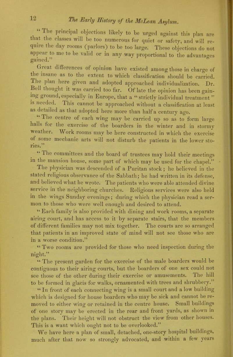  The principal objections likely to be urged against this plan are that, the classes will be too numerous for quiet or safety, and will re- quire the day rooms (parlors) to be too large. These objections do not appear to me to be valid or in any way proportional to the advantages gained. Great differences of opinion have existed among those in charge of the insane as to the extent to which classification should be carried. The plan here given and adopted approached individualization. Dr. Bell thought it was carried too far. Of late the opinion has been gain- ing ground, especially in Europe, that a  strictly individual treatment  is needed. This cannot be approached without a classification at least as detailed as that adopted here more than half a century ago.  The centre of each wing may be carried up so as to form large halls for the exercise of the boarders in the winter and in stormy weather. Work rooms may be here constructed in which the exercise of some mechanic arts will not disturb the patients in the lower sto- ries.  The committees and the board of trustees may hold their meetings in the mansion house, some part of which may be used for the chapel. The physician was descended of a Puritan stock ; he believed in the stated religious observance of the Sabbath; he had written in its defense, and believed what he wrote. The patients who were able attended divine service in the neighboring churches. .Religious services were also held in the wings Sunday evenings; during which the physician read a ser- mon to those who were well enough and desired to attend.  Each family is also provided with dining and work rooms, a separate airing court, and has access to it by separate stairs, that the members of different families may not mix together. The courts are so arranged that patients in an improved state of mind will not see those who are in a worse condition.  Two rooms are provided for those who need inspection during the night. The present garden for the exercise of the male boarders would be contiguous to their airing courts, but the boarders of one sex could not see those of the other during their exercise or amusements. The hill to be formed in glacis for walks, ornamented with trees and shrubbery. In front of each connecting wing is a small court and a low building which is designed for house boarders who may be sick and cannot be re- moved to either wing or retained in the centre house. Small buildings of one story may be erected in the rear and front yards, as shown in the plans. Their height will not obstruct the view from other houses. This is a want which ought not to be overlooked. We have here a plan of small, detached, one-story hospital buildings, much after that now so strongly advocated, and within a few years