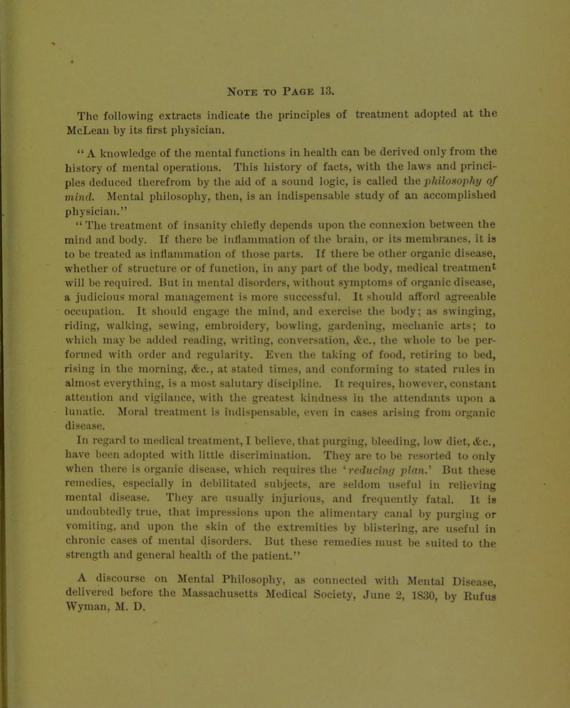 The following extracts indicate the principles of treatment adopted at the McLean by its first physician.  A knowledge of the mental functions in health can be derived only from the history of mental operations. This history of facts, with the laws and princi- ples deduced therefrom by the aid of a sound logic, is called the philosophy of mind. Mental philosophy, then, is an indispensable study of an accomplished physician.  The treatment of insanity chiefly depends upon the connexion between the mind and body. If there be inflammation of the brain, or its membranes, it is to be treated as inflammation of those parts. If there be other organic disease, whether of structure or of function, in any part of the body, medical treatment will be required. But in mental disorders, without symptoms of organic disease, a judicious moral management is more successful. It should afford agreeable occupation. It should engage the mind, and exercise the body; as swinging, riding, walking, sewing, embroidery, bowling, gardening, mechanic arts; to which may be added reading, writing, conversation, &c, the whole to be per- formed with order and regularity. Even the taking of food, retiring to bed, rising in the morning, &c, at stated times, and conforming to stated rules in almost everything, is a most salutary discipline. It requires, however, constant attention and vigilance, with the greatest kindness in the attendants upon a lunatic. Moral treatment is indispensable, even in cases arising from organic disease. In regard to medical treatment, I believe, that purging, bleeding, low diet, &c, have heen adopted with little discrimination. They are to be resorted to only when there is organic disease, which requires the 'reducing plan.' But these remedies, especially in debilitated subjects, are seldom useful in relieving mental disease. They are usually injurious, and frequently fatal. It is undoubtedly true, that impressions upon the alimentary canal by purging or vomiting, and upon the skin of the extremities by blistering, are useful in chronic cases of mental disorders. But these remedies must be suited to the strength and general health of the patient. A discourse on Mental Philosophy, as connected with Mental Disease, delivered before the Massachusetts Medical Society, June 2, 1830, by Rufus Wyman, M. D.