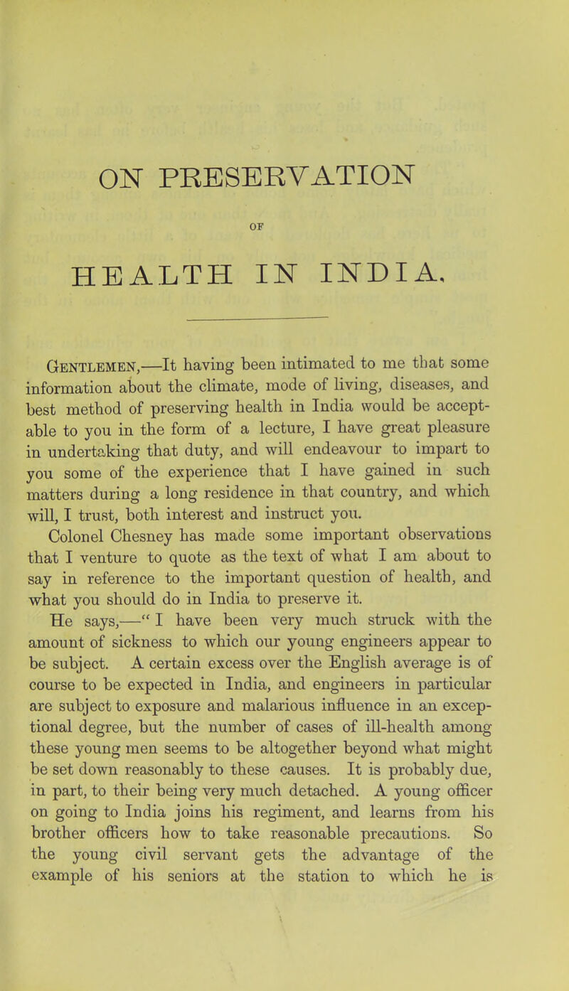 OF HEALTH IN INDIA. Gentlemen,—It having been intimated to me that some information about the climate, mode of living, diseases, and best method of preserving health in India would be accept- able to you in the form of a lecture, I have great pleasure in undertaking that duty, and will endeavour to impart to you some of the experience that I have gained in such matters during a long residence in that country, and which will, I trust, both interest and instruct you. Colonel Chesney has made some important observations that I venture to quote as the text of what I am about to say in reference to the important question of health, and what you should do in India to preserve it. He says,— I have been very much struck with the amount of sickness to which our young engineers appear to be subject. A certain excess over the English average is of course to be expected in India, and engineers in particular are subject to exposure and malarious influence in an excep- tional degree, but the number of cases of ill-health among these young men seems to be altogether beyond what might be set down reasonably to these causes. It is probably due, in part, to their being very much detached. A young officer on going to India joins his regiment, and learns from his brother officers how to take reasonable precautions. So the young civil servant gets the advantage of the example of his seniors at the station to which he is