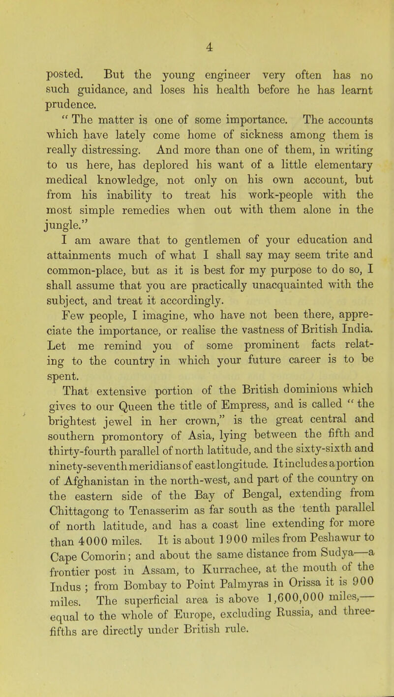 posted. But the young engineer very often has no such guidance, and loses his health before he has learnt prudence,  The matter is one of some importance. The accounts which have lately come home of sickness among them is really distressing. And more than one of them, in writing to us here, has deplored his want of a little elementary medical knowledge, not only on his own account, but from his inability to treat his work-people with the most simple remedies when out with them alone in the jungle. I am aware that to gentlemen of your education and attainments much of what I shall say may seem trite and common-place, but as it is best for my purpose to do so, I shall assume that you are practically unacquainted with the subject, and treat it accordingly. Few people, I imagine, who have not been there, appre- ciate the importance, or realise the vastness of British India. Let me remind you of some prominent facts relat- ing to the country in which your future career is to be spent. That extensive portion of the British dominions which gives to our Queen the title of Empress, and is called  the brightest jewel in her crown, is the great central and southern promontory of Asia, lying between the fifth and thirty-fourth parallel of north latitude, and the sixty-sixth and ninety-seventh meridians of east longitude. It includes a portion of Afghanistan in the north-west, and part of the country on the eastern side of the Bay of Bengal, extending from Chittagong to Tenasserim as far south as the tenth parallel of north latitude, and has a coast line extending for more than 4000 miles. It is about 1900 miles from Peshawur to Cape Comorin; and about the same distance from Sudya—a frontier post in Assam, to Kurrachee, at the mouth of the Indus ; from Bombay to Point Palmyras in Orissa it is 900 miles. The superficial area is above 1,600,000 miles,— equal to the whole of Europe, excluding Russia, and three- fifths are directly under British rule.