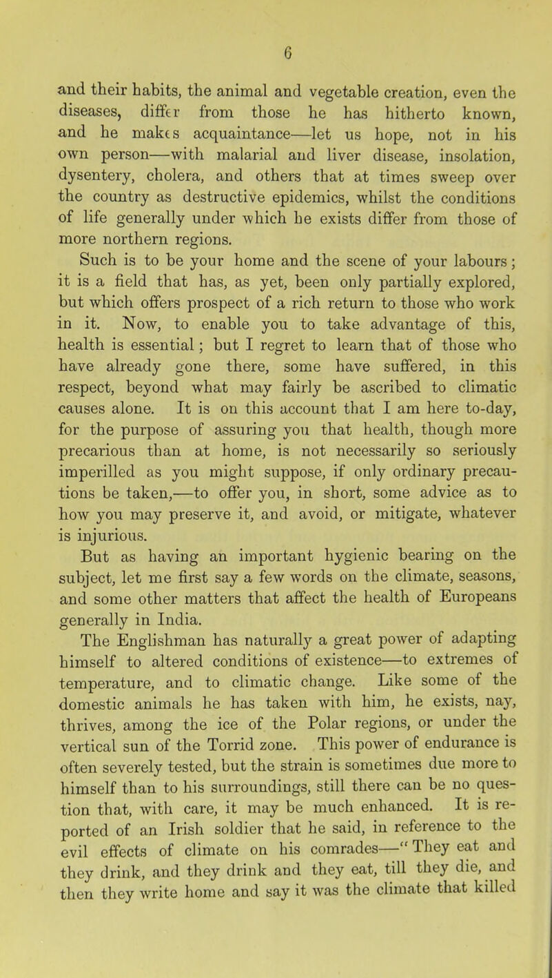 and their habits, the animal and vegetable creation, even the diseases, differ from those he has hitherto known, and he makts acquaintance—let us hope, not in his own person—with malarial and liver disease, insolation, dysentery, cholera, and others that at times sweep over the country as destructive epidemics, whilst the conditions of life generally under which he exists differ from those of more northern regions. Such is to be your home and the scene of your labours; it is a field that has, as yet, been only partially explored, but which offers prospect of a rich return to those who work in it. Now, to enable you to take advantage of this, health is essential; but I regret to learn that of those who have already gone there, some have suffered, in this respect, beyond what may fairly be ascribed to climatic causes alone. It is on this account that I am here to-day, for the purpose of assuring you that health, though more precarious than at home, is not necessarily so seriously imperilled as you might suppose, if only ordinary precau- tions be taken,—to offer you, in short, some advice as to how you may preserve it, and avoid, or mitigate, whatever is injurious. But as having an important hygienic bearing on the subject, let me first say a few words on the climate, seasons, and some other matters that affect the health of Europeans generally in India. The Englishman has naturally a great power of adapting himself to altered conditions of existence—to extremes of temperature, and to climatic change. Like some of the domestic animals he has taken with him, he exists, nay, thrives, among the ice of the Polar regions, or under the vertical sun of the Torrid zone. This power of endurance is often severely tested, but the strain is sometimes due more to himself than to his surroundings, still there can be no ques- tion that, with care, it may be much enhanced. It is re- ported of an Irish soldier that he said, in reference to the evil effects of climate on his comrades— They eat and they drink, and they drink and they eat, till they die, and then they write home and say it was the climate that killed