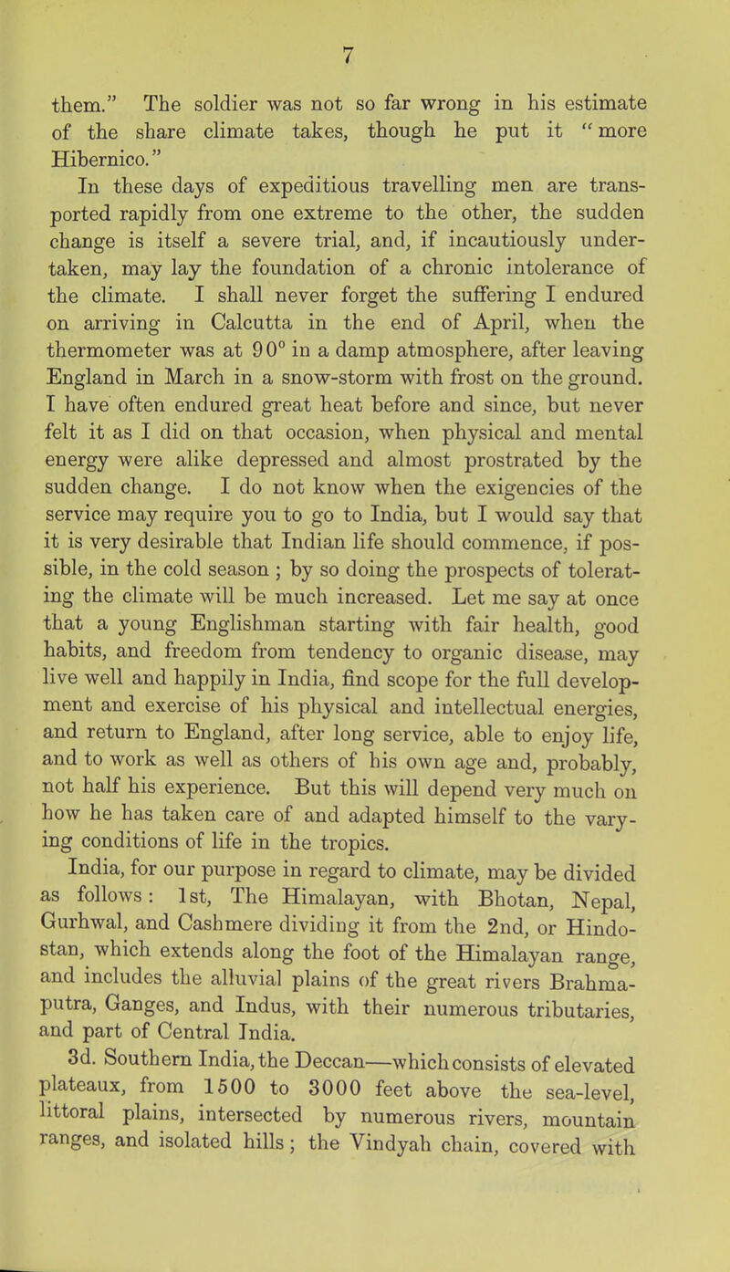 them. The soldier was not so far wrong in his estimate of the share climate takes, though he put it more Hibernico. In these days of expeditious travelling men are trans- ported rapidly from one extreme to the other, the sudden change is itself a severe trial, and, if incautiously under- taken, may lay the foundation of a chronic intolerance of the climate. I shall never forget the suffering I endured on arriving in Calcutta in the end of April, when the thermometer was at 90° in a damp atmosphere, after leaving England in March in a snow-storm with frost on the ground. I have often endured great heat before and since, but never felt it as I did on that occasion, when physical and mental energy were alike depressed and almost prostrated by the sudden change. I do not know when the exigencies of the service may require you to go to India, but I would say that it is very desirable that Indian life should commence, if pos- sible, in the cold season ; by so doing the prospects of tolerat- ing the climate will be much increased. Let me say at once that a young Englishman starting with fair health, good habits, and freedom from tendency to organic disease, may live well and happily in India, find scope for the full develop- ment and exercise of his physical and intellectual energies, and return to England, after long service, able to enjoy life, and to work as well as others of his own age and, probably, not half his experience. But this will depend very much on how he has taken care of and adapted himself to the vary- ing conditions of life in the tropics. India, for our purpose in regard to climate, may be divided as follows: 1st, The Himalayan, with Bhotan, Nepal, Gurhwal, and Cashmere dividing it from the 2nd, or Hindo- stan, which extends along the foot of the Himalayan range, and includes the alluvial plains of the great rivers Brahma- putra, Ganges, and Indus, with their numerous tributaries, and part of Central India. 3d. Southern India, the Deccan—which consists of elevated plateaux, from 1500 to 3000 feet above the sea-level, littoral plains, intersected by numerous rivers, mountain ranges, and isolated hills; the Vindyah chain, covered with