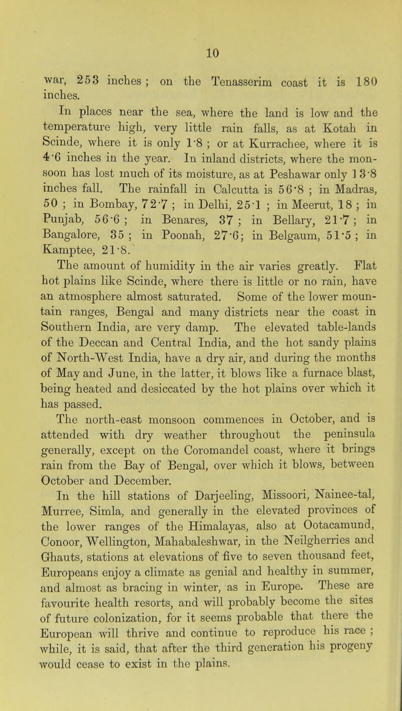 war, 253 inches; on the Tenasserini coast it is 180 inches. In places near the sea, where the land is low and the temperature high, very little rain falls, as at Kotah in Scinde, where it is only 1-8 ; or at Kurrachee, where it is 4*6 inches in the year. In inland districts, where the mon- soon has lost much of its moisture, as at Peshawar only 13-8 inches fall. The rainfall in Calcutta is 5 6 8 ; in Madras, 50 ; in Bombay, 72-?; in Delhi, 25-1 ; in Meerut, 18 ; in Punjab, 56-6; in Benares, 37; in Beilary, 21'7; in Bangalore, 35 ; in Poonah, 27*6; in Belgaum, 51*5 ; in Kamptee, 21-8. The amount of humidity in the air varies greatly. Flat hot plains like Scinde, where there is little or no rain, have an atmosphere almost saturated. Some of the lower moun- tain ranges, Bengal and many districts near the coast in Southern India, are very damp. The elevated table-lands of the Deccan and Central India, and the hot sandy plains of North-West India, have a dry air, and during the months of May and June, in the latter, it blows like a furnace blast, being heated and desiccated by the hot plains over which it has passed. The north-east monsoon commences in October, and is attended with dry weather throughout the peninsula generally, except on the Coromandel coast, where it brings rain from the Bay of Bengal, over which it blows, between October and December. In the hill stations of Darjeeling, Missoori, Nainee-tal, Murree, Simla, and generally in the elevated provinces of the lower ranges of the Himalayas, also at Ootacamund, Conoor, Wellington, Mahabaleshwar, in the Neilgherries and Ghauts, stations at elevations of five to seven thousand feet, Europeans enjoy a climate as genial and healthy in summer, and almost as bracing in winter, as in Europe. These are favourite health resorts, and will probably become the sites of future colonization, for it seems probable that there the European will thrive and continue to reproduce his race ; while, it is said, that after the third generation his progeny would cease to exist in the plains.