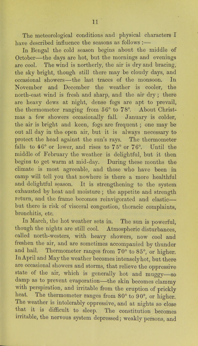 The meteorological conditions and physical characters I have described influence the seasons as follows :— In Bengal the cold season begins about the middle of October—the days are hot, but the mornings and evenings are cool. The wind is northerly, the air is dry and bracing, the sky bright, though still there may be cloudy days, and occasional showers—the last traces of the monsoon. In November and December the weather is cooler, the north-east wind is fresh and sharp, and the air dry; there are heavy dews at night, dense fogs are apt to prevail, the thermometer ranging from 56° to 78° About Christ- mas a few showers occasionally fall. January is colder, the air is bright and keen, fogs are frequent ; one may be out all day in the open air, but it is always necessary ta protect the head against the sun's rays. The thermometer falls to 4G° or lower, and rises to 75° or 76°. Until the middle of February the weather is delightful, but it then begins to get warm at mid-day. During these months the climate is most agreeable, and those who have been in camp will tell you that nowhere is there a more healthful and delightful season. It is strengthening to the system exhausted by heat and moisture ; the appetite and strength return, and the frame becomes reinvigorated and elastic— but there is risk of visceral congestion, thoracic complaints, bronchitis, etc. In March, the hot weather sets in. The sun is powerful, though the nights are still cool. Atmospheric disturbances, called north-westers, with heavy showers, now cool and freshen the air, and are sometimes accompanied by thunder and hail. Thermometer ranges from 70° to 85°, or higher. In April and May the weather becomes intensely hot, but there are occasional showers and storms, that relieve the oppressive state of the air, which is generally hot and muggy—so damp as to prevent evaporation—the skin becomes clammy with perspiration, and irritable from the eruption of prickly heat. The thermometer ranges from 80° to 90°, or higher. The weather is intolerably oppressive, and at nights so close that it is difficult to sleep. The constitution becomes irritable, the nervous system depressed; weakly persons, and
