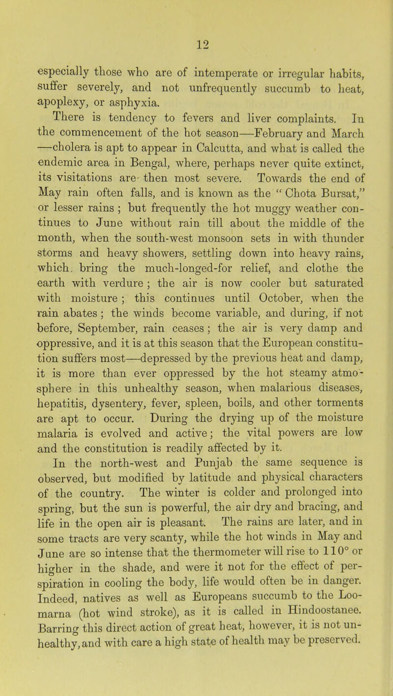 especially those who are of intemperate or irregular habits, suffer severely, and not unfrequently succumb to heat, apoplexy, or asphyxia. There is tendency to fevers and liver complaints. In the commencement of the hot season—February and March —cholera is apt to appear in Calcutta, and what is called the endemic area in Bengal, where, perhaps never quite extinct, its visitations are- then most severe. Towards the end of May rain often falls, and is known as the  Chota Bursat, or lesser rains ; but frequently the hot muggy weather con- tinues to June without rain till about the middle of the month, when the south-west monsoon sets in with thunder storms and heavy showers, settling down into heavy rains, which, bring the much-longed-for relief, and clothe the earth with verdure ; the air is now cooler but saturated with moisture; this continues until October, when the rain abates ; the winds become variable, and during, if not before, September, rain ceases ; the air is very damp and oppressive, and it is at this season that the European constitu- tion suffers most—depressed by the previous heat and damp, it is more than ever oppressed by the hot steamy atmo- sphere in this unhealthy season, when malarious diseases, hepatitis, dysentery, fever, spleen, boils, and other torments are apt to occur. During the drying up of the moisture malaria is evolved and active; the vital powers are low and the constitution is readily affected by it. In the north-west and Punjab the same sequence is observed, but modified by latitude and physical characters of the country. The winter is colder and prolonged into spring, but the sun is powerful, the air dry and bracing, and life in the open air is pleasant. The rains are later, and in some tracts are very scanty, while the hot winds in May and June are so intense that the thermometer will rise to 110° or higher in the shade, and were it not for the effect of per- spiration in cooling the body, life would often be in danger. Indeed, natives as well as Europeans succumb to the Loo- marna (hot wind stroke), as it is called in Hindoostanee. Barring this direct action of great heat, however, it is not un- healthy, and with care a high state of health may be preserved.