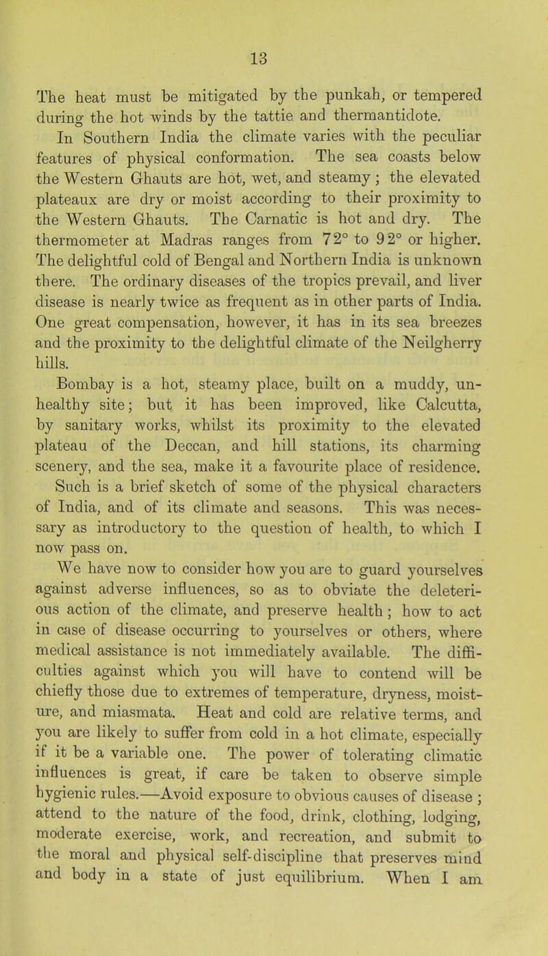 The heat must be mitigated by the punkah, or tempered during the hot winds by the tattie and thermantidote. In Southern India the climate varies with the peculiar features of physical conformation. The sea coasts below the Western Ghauts are hot, wet, and steamy ; the elevated plateaux are dry or moist according to their proximity to the Western Ghauts. The Carnatic is hot and dry. The thermometer at Madras ranges from 72° to 92° or higher. The delightful cold of Bengal and Northern India is unknown there. The ordinary diseases of the tropics prevail, and liver disease is nearly twice as frequent as in other parts of India. One great compensation, however, it has in its sea breezes and the proximity to the delightful climate of the Neilgherry hills. Bombay is a hot, steamy place, built on a muddy, un- healthy site; but it has been improved, like Calcutta, by sanitary works, whilst its proximity to the elevated plateau of the Deccan, and hill stations, its charming scener}'-, and the sea, make it a favourite place of residence. Such is a brief sketch of some of the physical characters of India, and of its climate and seasons. This was neces- sary as introductory to the question of health, to which I now pass on. We have now to consider how you are to guard yourselves against adverse influences, so as to obviate the deleteri- ous action of the climate, and preserve health ; how to act in wise of disease occurring to yourselves or others, where medical assistance is not immediately available. The diffi- culties against which you will have to contend will be chiefly those due to extremes of temperature, dryness, moist- ure, and miasmata. Heat and cold are relative terms, and you are likely to suffer from cold in a hot climate, especially if it be a variable one. The power of tolerating climatic influences is great, if care be taken to observe simple hygienic rules.—Avoid exposure to obvious causes of disease ; attend to the nature of the food, drink, clothiner, lodgino. moderate exercise, work, and recreation, and submit to the moral and physical self-discipline that preserves mind and body in a state of just equilibrium. When I am