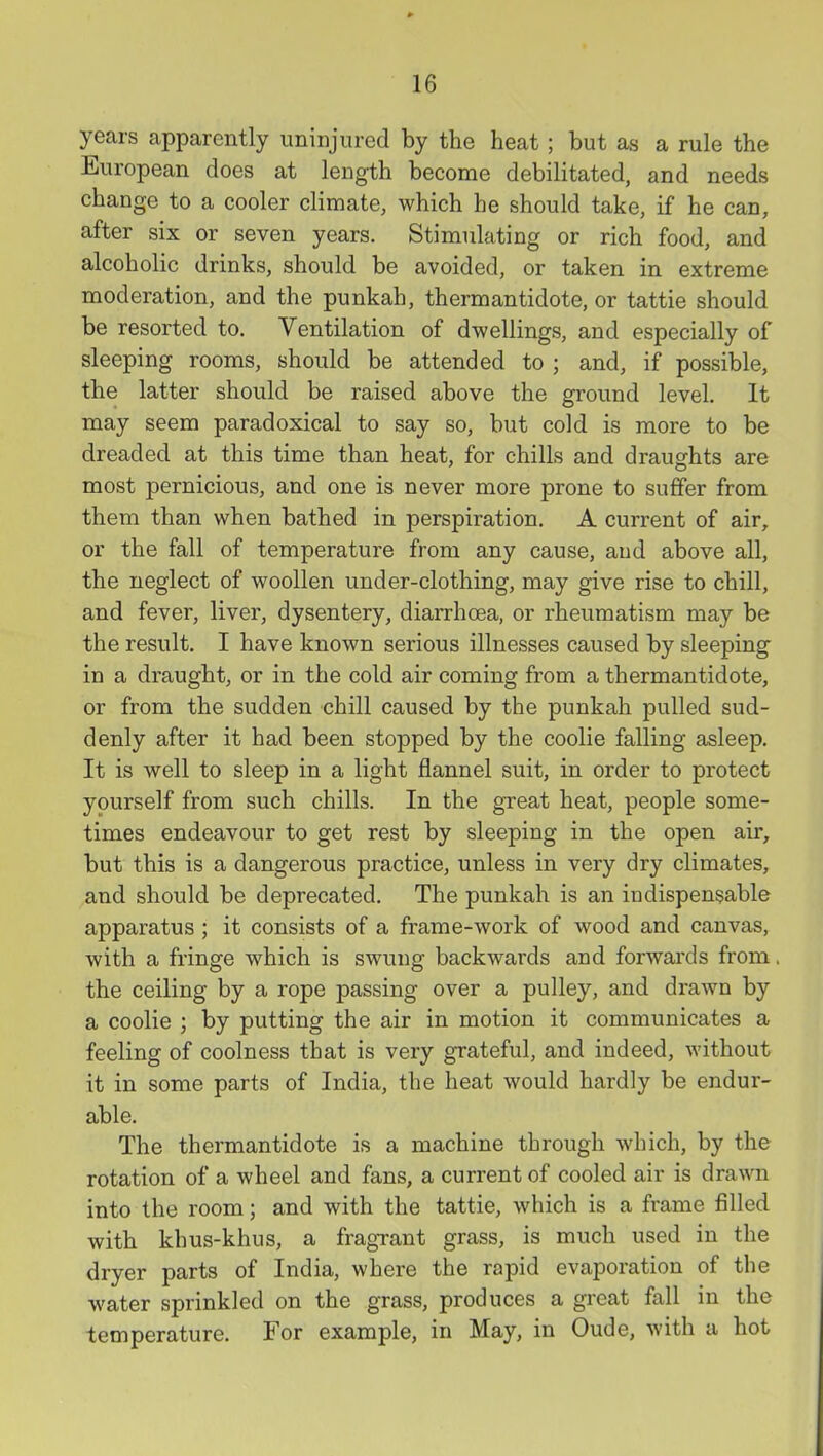 years apparently uninjured by the heat ; but as a rule the European does at length become debilitated, and needs change to a cooler climate, which he should take, if he can, after six or seven years. Stimulating or rich food, and alcoholic drinks, should be avoided, or taken in extreme moderation, and the punkah, thermantidote, or tattie should be resorted to. Ventilation of dwellings, and especially of sleeping rooms, should be attended to ; and, if possible, the latter should be raised above the ground level. It may seem paradoxical to say so, but cold is more to be dreaded at this time than heat, for chills and drauffhts are most pernicious, and one is never more prone to suffer from them than when bathed in perspiration. A current of air, or the fall of temperature from any cause, and above all, the neglect of woollen under-clothing, may give rise to chill, and fever, liver, dysentery, diarrhoea, or rheumatism may be the result, I have known serious illnesses caused by sleeping- in a draught, or in the cold air coming from a thermantidote, or from the sudden chill caused by the punkah pulled sud- denly after it had been stopped by the coolie falling asleep. It is well to sleep in a light flannel suit, in order to protect yourself from such chills. In the great heat, people some- times endeavour to get rest by sleeping in the open air, but this is a dangerous practice, unless in very dry climates, and should be deprecated. The punkah is an indispensable apparatus ; it consists of a frame-work of wood and canvas, with a fringe which is swung backwards and forwards from the ceiling by a rope passing over a pulley, and drawn by a coolie ; by putting the air in motion it communicates a feeling of coolness that is very grateful, and indeed, without it in some parts of India, the heat would hardly be endur- able. The thermantidote is a machine through which, by the rotation of a wheel and fans, a current of cooled air is drawn into the room; and with the tattie, which is a frame filled with khus-khus, a fragrant grass, is much used in the dryer parts of India, where the rapid evaporation of the water sprinkled on the grass, produces a great fall in the temperature. For example, in May, in Oude, with a hot