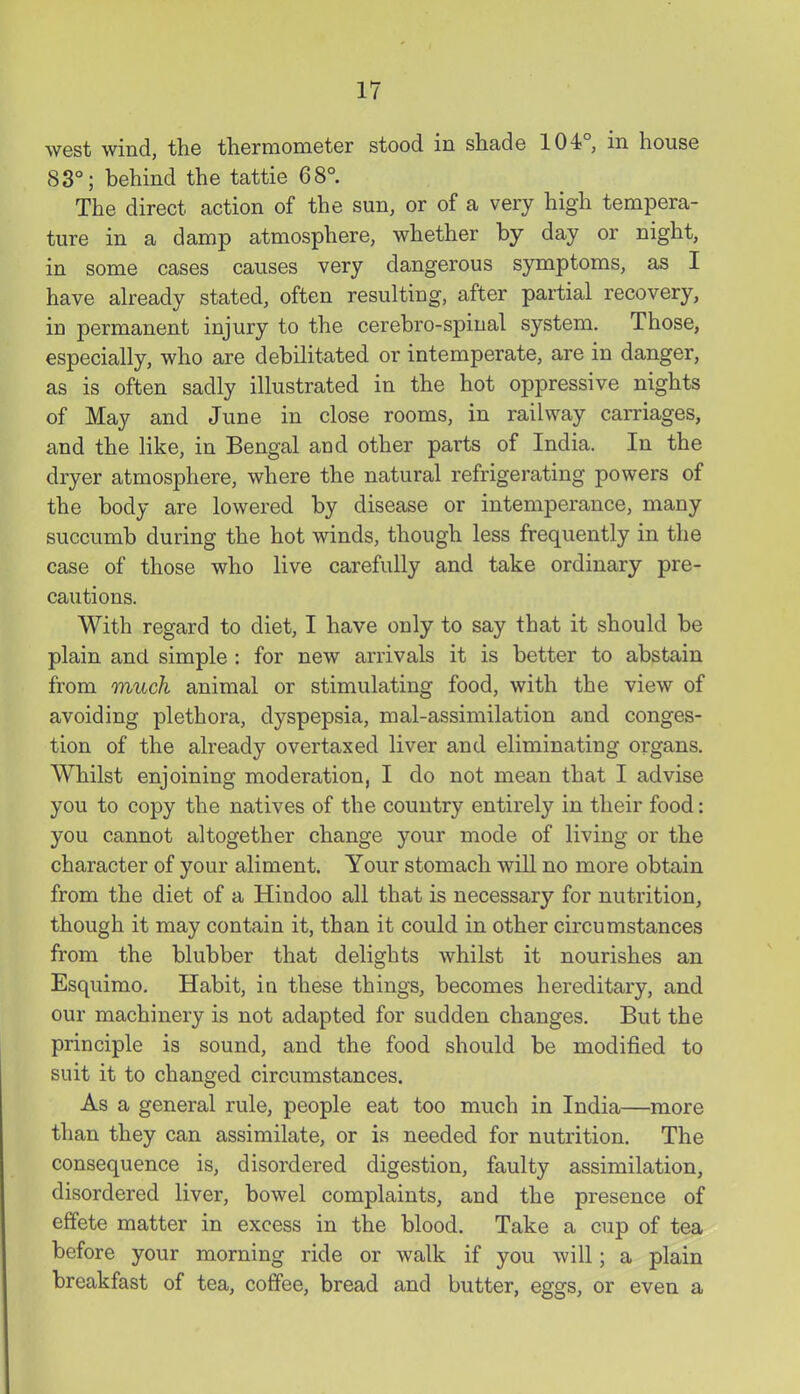 west wind, the thermometer stood in shade 104°, in house 83°; behind the tattie 68° The direct action of the sun, or of a very high tempera- ture in a damp atmosphere, whether by day or night, in some cases causes very dangerous symptoms, as I have already stated, often resulting, after partial recovery, in permanent injury to the cerebro-spiual system. Those, especially, who are debilitated or intemperate, are in danger, as is often sadly illustrated in the hot oppressive nights of May and June in close rooms, in railway carriages, and the like, in Bengal and other parts of India. In the dryer atmosphere, where the natural refrigerating powers of the body are lowered by disease or intemperance, many succumb during the hot winds, though less frequently in the case of those who live carefully and take ordinary pre- cautions. With regard to diet, I have only to say that it should be plain and simple : for new arrivals it is better to abstain from much animal or stimulating food, with the view of avoiding plethora, dyspepsia, mal-assimilation and conges- tion of the already overtaxed liver and eliminating organs. Whilst enjoining moderation, I do not mean that I advise you to copy the natives of the country entirely in their food: you cannot altogether change your mode of living or the character of your aliment. Your stomach will no more obtain from the diet of a Hindoo all that is necessary for nutrition, though it may contain it, than it could in other circumstances from the blubber that delights whilst it nourishes an Esquirao. Habit, in these things, becomes hereditary, and our machinery is not adapted for sudden changes. But the principle is sound, and the food should be modified to suit it to changed circumstances. As a general rule, people eat too much in India—more than they can assimilate, or is needed for nutrition. The consequence is, disordered digestion, faulty assimilation, disordered liver, bowel complaints, and the presence of effete matter in excess in the blood. Take a cup of tea before your morning ride or walk if you will; a plain breakfast of tea, coffee, bread and butter, eggs, or even a