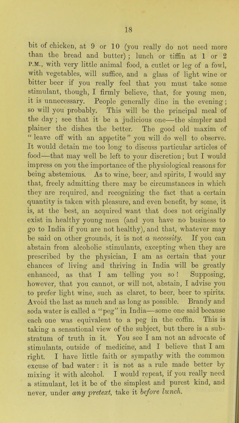 bit of chicken, at 9 or 10 (you really do not need more than the bread and butter) ; lunch or tiffin at 1 or 2 P.M., with very little animal food, a cutlet or leg of a fowl, with vegetables, will suffice, and a glass of light wine or bitter beer if you really feel that you must take some stimulant, though, I firmly believe, that, for young men, it is unnecessary. People generally dine in the evening; so will you probably. This will be the principal meal of the day; see that it be a judicious one—the simpler and plainer the dishes the better. The good old maxim of  leave off with an appetite  you will do well to observe. It would detain me too long to discuss particular articles of food—that may well be left to your discretion; but I would impress on you the importance of the physiological reasons for being abstemious. As to wine, beer, and spirits, I would say that, freely admitting there may be circumstances in which they are required, and recognizing the fact that a certain quantity is taken with pleasure, and even benefit, by some, it is, at the best, an acquired want that does not originally exist in healthy young men (and you have no business to go to India if you are not healthy), and that, whatever may be said on other grounds, it is not a necessity. If you can abstain from alcoholic stimulants, excepting when they are prescribed by the physician, I am as certain that your chances of living and thriving in India will be greatly enhanced, as that I am telling you so ! Supposing, however, that you cannot, or will not, abstain, I advise you to prefer light wine, such as claret, to beer, beer to spirits. Avoid the last as much and as long as possible. Brandy and soda water is called a peg in India—some one said because each one was equivalent to a peg in the coffin. This is taking a sensational view of the subject, but there is a sub- stratum of truth in it. You see I am not an advocate of stimulants, outside of medicine, and I believe that I am right. I have little faith or symjjathy with the common excuse of bad water : it is not as a rule made better by mixing it with alcohol. I would repeat, if you really need a stimulant, let it be of the simplest and purest kind, and never, under any pretext, take it before lunch.