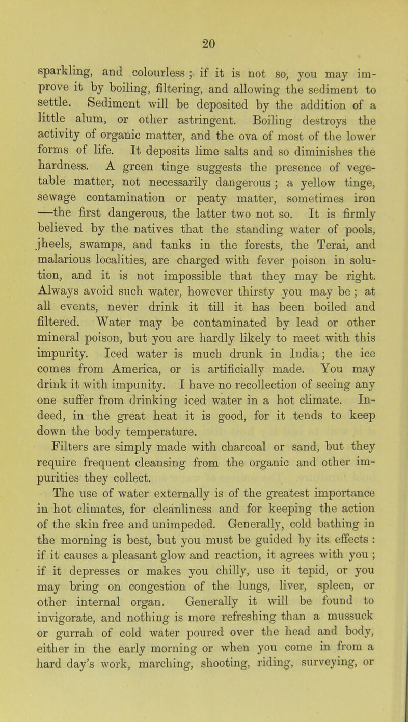 sparkling, and colourless ; if it is not so, you may im- prove it by boiling, filtering, and allowing the sediment to settle. Sediment will be deposited by the addition of a little alum, or other astringent. Boiling destroys the activity of organic matter, and the ova of most of the lower forms of life. It deposits lime salts and so diminishes the hardness. A green tinge suggests the presence of vege- table matter, not necessarily dangerous ; a yellow tinge, sewage contamination or peaty matter, sometimes iron —the first dangerous, the latter two not so. It is firmly believed by the natives that the standing water of pools, jheels, swamps, and tanks in the forests, the Terai, and malarious localities, are charged with fever poison in solu- tion, and it is not impossible that they may be right. Always avoid such water, however thirsty you may be; at all events, never drink it till it has been boiled and filtered. Water may be contaminated by lead or other mineral poison, but you are hardly likely to meet with this impurity. Iced water is much drunk in India; the ice comes from America, or is artificially made. You may drink it with impunity. I have no recollection of seeing any one suffer from drinking iced water in a hot climate. In- deed, in the great heat it is good, for it tends to keep down the body temperature. Filters are simply made with charcoal or sand, but they require frequent cleansing from the organic and other im- purities they collect. The use of water externally is of the greatest importance in hot climates, for cleanliness and for keeping the action of the skin free and unimpeded. Generally, cold bathing in the morning is best, but you must be guided by its effects : if it causes a pleasant glow and reaction, it agrees with you ; if it depresses or makes you chilly, use it tepid, or you may bring on congestion of the lungs, liver, spleen, or other internal organ. Generally it will be found to invigorate, and nothing is more refreshing than a mussuck or gurrah of cold water poured over the head and body, either in the early morning or when you come in from a hard day's work, marching, shooting, riding, surveying, or