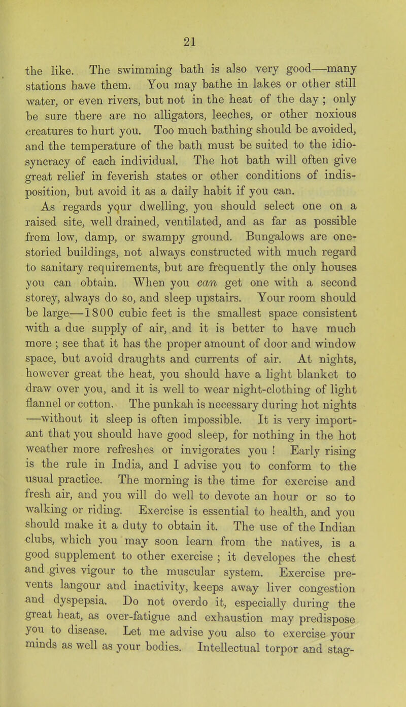 the like. The swimming bath is also very good—^many- stations have them. You may bathe in lakes or other still water, or even rivers, but not in the heat of the day ; only be sure there are no alligators, leeches, or other noxious oreatures to hurt you. Too much bathing should be avoided, and the temperature of the bath must be suited to the idio- syncracy of each individual. The hot bath will often give great relief in feverish states or other conditions of indis- position, but avoid it as a daily habit if you can. As regards your dwelling, you should select one on a raised site, well drained, ventilated, and as far as possible from low, damp, or swampy ground. Bungalows are one- storied buildings, not always constructed with much regard to sanitary requirements, but are frequently the only houses you can obtain. When you can get one with a second storey, always do so, and sleep upstairs. Your room should be large—1800 cubic feet is the smallest space consistent with a dae supply of air,.and it is better to have much more ; see that it has the proper amount of door and window space, but avoid draughts and currents of air. At nights, however great the heat, you should have a light blanket to -draw over you, and it is well to wear night-clothing of light flannel or cotton. The punkah is necessary during hot nights —without it sleep is often impossible. It is very import- ant that you should have good sleep, for nothing in the hot weather more refreshes or invigorates you ! Early rising is the rule in India, and I advise you to conform to the usual practice. The morning is the time for exercise and fresh air, and you will do well to devote an hour or so to walking or riding. Exercise is essential to health, and you should make it a duty to obtain it. The use of the Indian clubs, which you may soon learn from the natives, is a good supplement to other exercise ; it developes the chest and gives vigour to the muscular system. Exercise pre- vents langour and inactivity, keeps away liver congestion and dyspepsia. Do not overdo it, especially during the great heat, as over-fatigue and exhaustion may predispose you to disease. Let me advise you also to exercise your minds as well as your bodies. Intellectual torpor and stag-