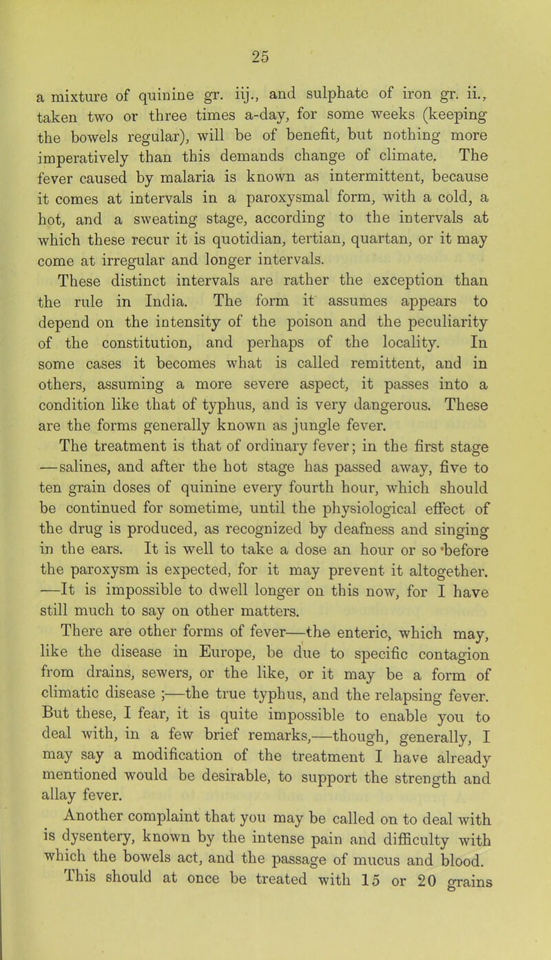a mixture of quinine gr. iij., and sulphate of iron gr. ii., taken two or three times a-day, for some weeks (keeping the bowels regular), will be of benefit, but nothing more imperatively than this demands change of climate. The fever caused by malaria is known as intermittent, because it comes at intervals in a paroxysmal form, with a cold, a hot, and a sweating stage, according to the intervals at which these recur it is quotidian, tertian, quartan, or it may come at irregular and longer intervals. These distinct intervals are rather the exception than the rule in India. The form it assumes appears to depend on the intensity of the poison and the peculiarity of the constitution, and perhaps of the locality. In some cases it becomes what is called remittent, and in others, assuming a more severe aspect, it passes into a condition like that of typhus, and is very dangerous. These are the forms generally known as jungle fever. The treatment is that of ordinary fever; in the first stage —salines, and after the hot stage has passed away, five to ten grain doses of quinine every fourth hour, which should be continued for sometime, until the physiological effect of the drug is produced, as recognized by deafness and singing in the ears. It is well to take a dose an hour or so 'before the paroxysm is expected, for it may prevent it altogether. —It is impossible to dwell longer on this now, for I have still much to say on other matters. There are other forms of fever—the enteric, which may, like the disease in Europe, be due to specific contagion from drains, sewers, or the like, or it may be a form of climatic disease ;—the true typhus, and the relapsing fever. But these, I fear, it is quite impossible to enable you to deal with, in a few brief remarks,—though, generally, I may say a modification of the treatment I have already mentioned would be desirable, to support the strength and allay fever. Another complaint that you may be called on to deal with is dysentery, known by the intense pain and difficulty with which the bowels act, and the passage of mucus and blood. This should at once be treated with 15 or 20 m-ains