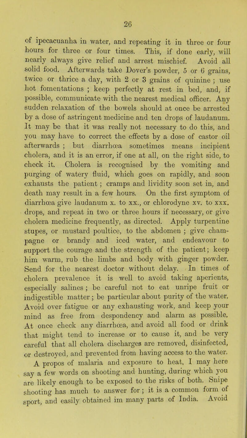 of ipecacuanha in water, and repeating it in three or four hours for three or four times. This, if done early, will nearly always give relief and arrest mischief. Avoid all solid food. Afterwards take Dover's powder, 5 or 0 grains, twice or thrice a day, with 2 or 3 grains of quinine ; use hot fomentations ; keep perfectly at rest in bed, and, if possible, communicate with the nearest medical officer. Any sudden relaxation of the bowels should at once be arrested by a dose of astringent medicine and ten drops of laudanum. It may be that it was really not necessary to do this, and you may have to correct the effects by a dose of castor oil afterwards ; but diarrhoea sometimes means incipient cholera, and it is an error, if one at all, on the right side, to check it. Cholera is recognised by the vomiting and purging of watery fluid, which goes on rapidly, and soon exhausts the patient; cramps and lividity soon set in, and death may result in a few hours. On the first symptom of diarrhoea give laudanum x. to xx., or chlorodyne xv. to xxx. drops, and repeat in two or three hours if necessary, or give cholera medicine frequently, as directed. Apply turpentine stupes, or mustard poultice, to the abdomen ; give cham- pagne or brandy and iced water, and endeavour to support the courage and the strength of the patient; keep him warm, rub the limbs and body with ginger powder. Send for the nearest doctor without delay. In times of cholera prevalence it is well to avoid taking aperients, especially salines ; be careful not to eat unripe fruit or indigestible matter ; be particular about purity of the water. Avoid over fatigue or any exhausting work, and keep your mind as free from despondency and alarm as possible. At once check any diarrhoea, and avoid all food or drink that might tend to increase or to cause it, and be very careful that all cholera discharges are removed, disinfected, or destroyed, and prevented from having access to the water. A propos of malaria and exposure to heat, I may here say a few words on shooting and hunting, during which 3^ou are likely enough to be exposed to the risks of both. Snipe shooting has much to answer for ; it is a common form of sport, and easily obtained im many parts of India. Avoid