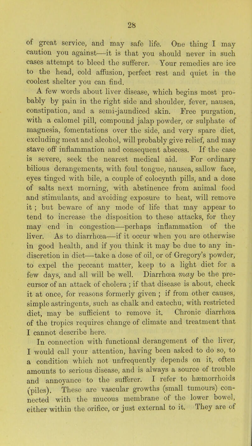 of great service, and may safe life. One thing I may caution you against—it is that you should never in such cases attempt to bleed the sufferer. Your remedies are ice to the head, cold affusion, perfect rest and quiet in the coolest shelter you can find. A few words about liver disease, which begins most pro- bably by pain in the right side and shoulder, fever, nausea, constipation, and a semi-jaundiced skin. Free purgation, with a calomel pill, compound jalap powder, or sulphate of magnesia, fomentations over the side, and very spare diet, excluding meat and alcohol, will probably give relief, and may stave off inflammation and consequent abscess. If the case is severe, seek the nearest medical aid. For ordinary bilious derangements, with foul tongue, nausea, sallow face, eyes tinged with bile, a couple of colocynth pills, and a dose of salts next morning, with abstinence from animal food and stimulants, and avoiding exposure to heat, will remove it; but beware of any mode of life that may appear to tend to increase the disposition to these attacks, for they may end in congestion—perhaps inflammation of the liver. As to diarrhoea—if it occur when you are otherwise in good health, and if you think it may be due to any in- discretion in diet—take a dose of oil, or of Gregory's powder, to expel the peccant matter, keep to a light diet for a few days, and all will be well. Diarrhoea may be the pre- cursor of an attack of cholera ; if that disease is about, check it at once, for reasons formerly given ; if from other causes, simple astringents, such as chalk and catechu, with restricted diet, may be sufficient to remove it. Chronic diarrhoea of the tropics requires change of climate and treatment that I cannot describe here. In connection with functional derangement of the liver, I Avould call your attention, having been asked to do so, to a condition which not unfrequently depends on it, often amounts to serious disease, and is always a source of trouble and annoyance to the sufferer. I refer to hemorrhoids (piles). These are vascular growths (small tumours) con- nected with the mucous membrane of the lower bowel, either within the orifice, or just external to it. They are of