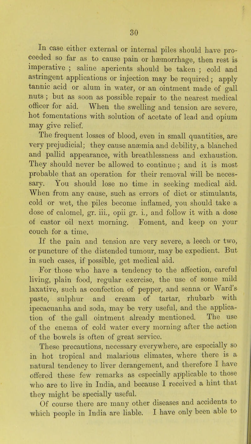 In case either external or internal piles should have pro- ceeded so far as to cause pain or haemorrhage, then rest is imperative ; saline aperients should be taken ; cold and astringent applications or injection may be required; apply tannic acid or alum in water, or an ointment made of gall nuts; but as soon as possible repair to the nearest medical officer for aid. When the swelling and tension are severe, hot fomentations with solution of acetate of lead and opium may give relief. The frequent losses of blood, even in small quantities, are very prejudicial; they cause anaemia and debility, a blanched and pallid appearance, with breathlessness and exhaustion. They should never be allowed to continue; and it is most probable that an operation for their removal will be neces- sary. You should lose no time in seeking medical aid. When from any cause, such as errors of diet or stimulants, cold or wet, the piles become inflamed, you should take a dose of calomel, gr. iii., opii gr. i., and follow it with a dose of castor oil next morning. Foment, and keep on your couch for a time. If the pain and tension are very severe, a leech or two, or puncture of the distended tumour, may be expedient. But in such cases, if possible, get medical aid. For those who have a tendency to the affection, careful living, plain food, regular exercise, the use of some mild laxative, such as confection of pepper, and senna or Ward's paste, sulphur and cream of tartar, rhubarb with ipecacuanha and soda, may be very useful, and the applica- tion of the gall ointment already mentioned. The use of the enema of cold water every morning after the action of the bowels is often of great service. These precautions, necessary everywhere, are especially so in hot tropical and malarious climates, where there is a natural tendency to liver derangement, and therefore I have offered these few remarks as especially applicable to those who are to live in India, and because I received a hint that they might be specially useful. Of course there are many other diseases and accidents to which people in India are liable. I have only been able to