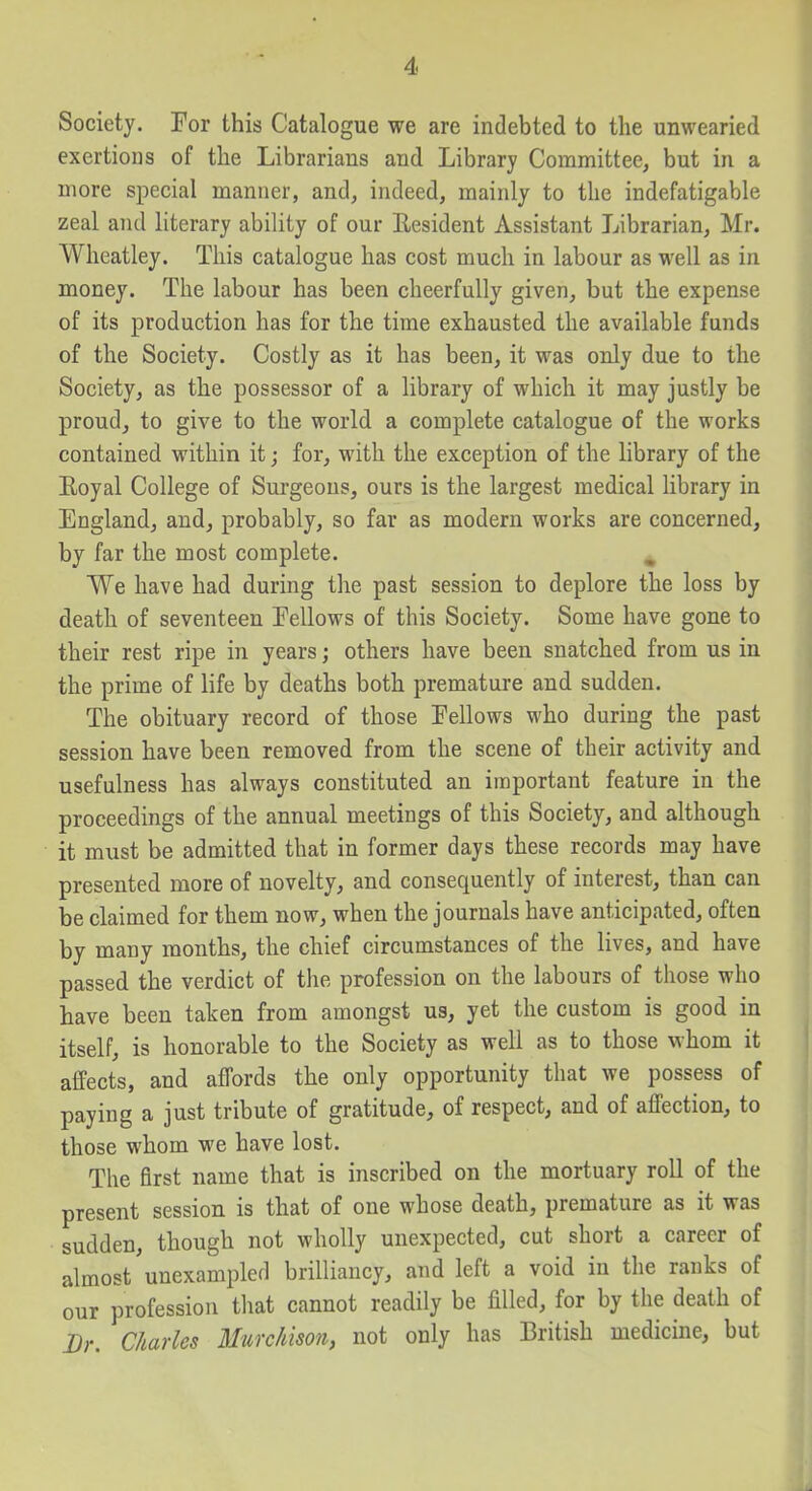 Society. For this Catalogue we are indebted to the unwearied exertions of the Librarians and Library Committee, but in a more special manner, and, indeed, mainly to the indefatigable zeal and literary ability of our Resident Assistant Librarian, Mr. Wheatley. This catalogue has cost much in labour as well as in money. The labour has been cheerfully given, but the expense of its production has for the time exhausted the available funds of the Society. Costly as it has been, it was only due to the Society, as the possessor of a library of which it may justly be proud, to give to the world a complete catalogue of the works contained within it; for, with the exception of the library of the Eoyal College of Surgeons, ours is the largest medical library in England, and, probably, so far as modern works are concerned, by far the most complete. We have had during the past session to deplore the loss by death of seventeen Fellows of this Society. Some have gone to their rest ripe in years; others have been snatched from us in the prime of life by deaths both premature and sudden. The obituary record of those Fellows who during the past session have been removed from the scene of their activity and usefulness has always constituted an important feature in the proceedings of the annual meetings of this Society, and although it must be admitted that in former days these records may have presented more of novelty, and consequently of interest, than can be claimed for them now, when the journals have anticipated, often by many months, the chief circumstances of the lives, and have passed the verdict of the profession on the labours of those who have been taken from amongst us, yet the custom is good in itself, is honorable to the Society as well as to those whom it affects, and affords the only opportunity that we possess of paying a just tribute of gratitude, of respect, and of affection, to those whom we have lost. The first name that is inscribed on the mortuary roll of the present session is that of one whose death, premature as it was sudden, though not wholly unexpected, cut short a career of almost'unexampled brilliancy, and left a void in the ranks of our profession that cannot readily be filled, for by the death of Br, Charles Murchison, not only has British medicine, but