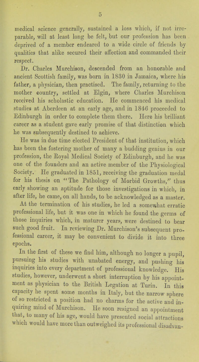 medical science generally, sustained a loss which, if not irre- parable, will at least long be felt, but our profession has been deprived of a member endeared to a wide circle of friends by quahties that alike secured their affection and commanded their respect. Dr. Charles Murchison, descended from an honorable and ancient Scottish family, was born in 1830 in Jamaica, where his father, a physician, then practised. The family, returning to the mother country, settled at Elgin, where Charles Murchison received his scholastic education. He commenced his medical studies at Aberdeen at an early age, and in 1846 proceeded to Edinburgh in order to complete them there. Here his brilhant career as a student gave early promise of that distinction which he was subsequently destined to achieve. He was in due time elected President of that institution, which has been the fostering mother of many a budding genius in our profession, the Eoyal Medical Society of Edinburgh, and he was one of the founders and an active member of the Physiological Society. He graduated in 1851, receiving the graduation medal for his thesis on The Pathology of Morbid Growths,- thus early showing an aptitude for those investigations in which, in after life, he came, on all hands, to be acknowledged as a master. At the termination of his studies, he led a some\«hat erratic professional life, but it was one in which he found the germs of those inquiries which, in maturer years, were destined to bear such good fruit. In reviewing Dr. Murchison's subsequent pro- fessional career, it may be convenient to divide it into three epochs. In the first of these we find him, although no longer a pupil, pursuing his studies with unabated energy, and pushing his inquiries into every department of professional knowledge. His studies, however, underwent a short interruption by his appoint- ment as physician to the British Legation at Turin. In this capacity he spent some months in Italy, but the narrow sphere of so restricted a position had no charms for the active and in- quiring mind of Murchison. He soon resigned an appointment that, to many of his age, would have presented social attractions which would have more than outweighed its professional disadvau-