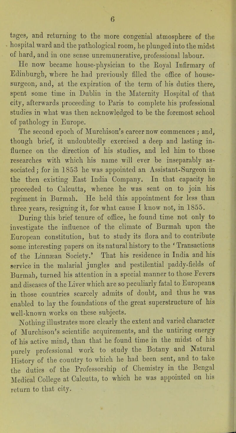 tages, and returning to the more congenial atmosphere of the liospital ward and the pathological room, he plunged into the midst of hard, and in one sense unremunerative, professional labour. He now became house-physician to the Eoyal Infirmary of Edinburgh, where he had previously filled the office of house- surgeon, and, at the expiration of the term of his duties there, spent some time in Dublin in the Maternity Hospital of that city, afterwards proceeding to Paris to complete his professional studies in what was then acknowledged to be the foremost school of pathology in Europe. The second epoch of Murchison's career now commences ; and, though brief, it undoubtedly exercised a deep and lasting in- fluence on the direction of his studies, and led him to those researches with which his name will ever be inseparably as- sociated; for in 1853 he was appointed an Assistant-Surgeon in the then existing East India Company. In that capacity he proceeded to Calcutta, whence he was sent on to join his regiment in Burmah. He held this appointment for less than three years, resigning it, for what cause I know not, in 1855. During this brief tenure of office, he found time not only to investigate the influence of the climate of Burmah upon the European constitution, but to study its flora and to contribute some interesting papers on its natural history to the ' Transactions of the Linnsean Society.' That his residence in India and his service in the malarial jungles and pestilential paddy-fields of Burmah, turned his attention in a special manner to those Fevers and diseases of the Liver which are so peculiarly fatal to Europeans in those countries scarcely admits of doubt, and thus he was enabled to lay the foundations of the great superstructure of his well-known works on these subjects. Nothing illustrates more clearly the extent and varied character of Murchison's scientific acquirements, and the untiring energy of his active mind, than that he found time in the midst of his purely professional work to study the Botany and Natural History of the country to which he had been sent, and to take the duties of the Professorship of Chemistry in the Bengal Medical College at Calcutta, to which he was appointed on his return to that city.