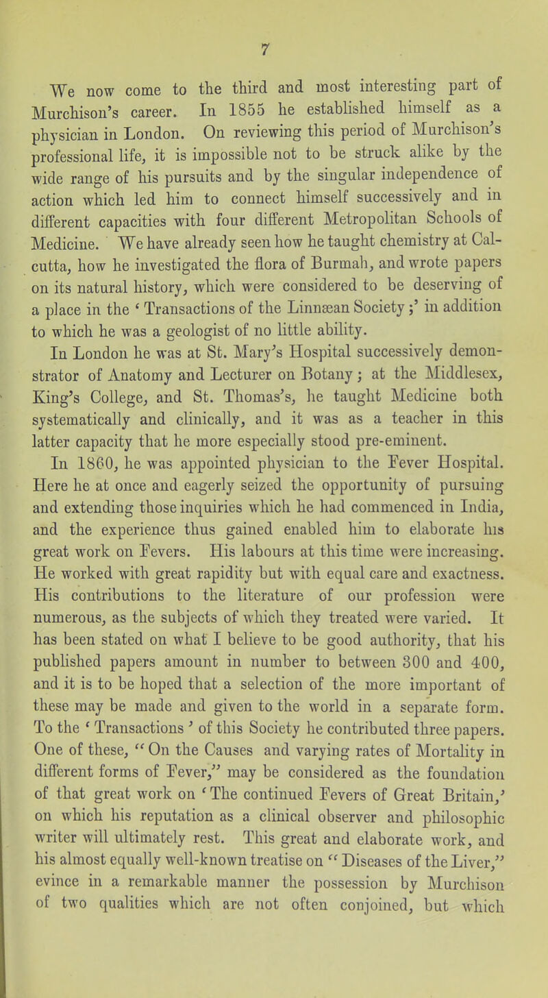 We now come to the third and most interesting part of Murchison's career. In 1855 he established himself as a physician in London. On reviewing this period of Murchison's professional life, it is impossible not to be struck alike by the wide range of his pursuits and by the singular independence of action which led him to connect himself successively and in different capacities with four different Metropolitan Schools of Medicine. We have already seen how he taught chemistry at Cal- cutta, how he investigated the flora of Burmah, and wrote papers on its natural history, which were considered to be deserving of a place in the ' Transactions of the Linnsean Societyin addition to which he was a geologist of no little ability. In London he was at St. Mary's Hospital successively demon- strator of Anatomy and Lecturer on Botany; at the Middlesex, King's College, and St. Thomas's, he taught Medicine both systematically and clinically, and it was as a teacher in this latter capacity that he more especially stood pre-eminent. In 1860, he was appointed physician to the Fever Hospital. Here he at once and eagerly seized the opportunity of pursuing and extending those inquiries which he had commenced in India, and the experience thus gained enabled him to elaborate his great work on Pevers. His labours at this time were increasing. He worked with great rapidity but with equal care and exactness. His contributions to the literature of our profession were numerous, as the subjects of which they treated were varied. It has been stated on what I believe to be good authority, that his published papers amount in number to between 300 and 400, and it is to be hoped that a selection of the more important of these may be made and given to the world in a separate form. To the * Transactions ' of this Society he contributed three papers. One of these,  On the Causes and varying rates of Mortality in different forms of Pever, may be considered as the foundation of that great work on 'The continued Fevers of Great Britain,' on which his reputation as a clinical observer and philosophic writer will ultimately rest. This great and elaborate work, and his almost equally well-known treatise on  Diseases of the Liver, evince in a remarkable manner the possession by Murchison of two qualities which are not often conjoined, but which
