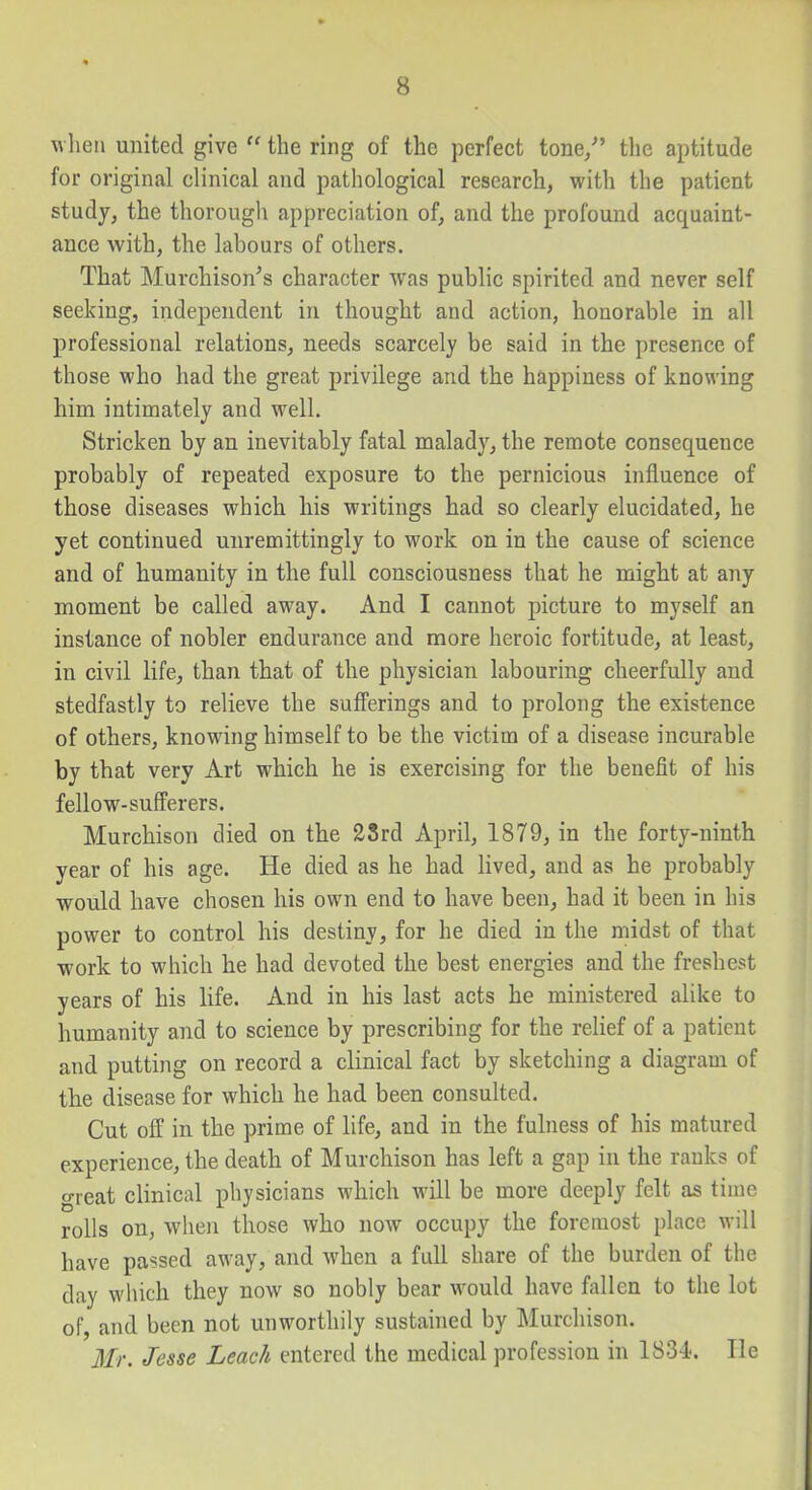 w hen united give  the ring of the perfect tone/' tlie aptitude for original clinical and patliological research, with the patient study, the thorougli appreciation of, and the profound acquaint- ance with, the labours of others. That Murchison's character was public spirited and never self seeking, independent in thought and action, honorable in all professional relations, needs scarcely be said in the presence of those who had the great privilege and the happiness of knowing him intimately and well. Stricken by an inevitably fatal malady, the remote consequence probably of repeated exposure to the pernicious influence of those diseases which his writings had so clearly elucidated, he yet continued unremittingly to work on in the cause of science and of humanity in the full consciousness that he might at any moment be called away. And I cannot picture to myself an instance of nobler endurance and more heroic fortitude, at least, in civil life, than that of the physician labouring cheerfully and stedfastly to relieve the sufferings and to prolong the existence of others, knowing himself to be the victim of a disease incurable by that very Art which he is exercising for the benefit of his fellow-sufferers. Murchison died on the 2Srd April, 1879, in the forty-ninth year of his age. He died as he had lived, and as he probably would have chosen his own end to have been, had it been in his power to control his destiny, for he died in the midst of that work to which he had devoted the best energies and the freshest years of his life. And in his last acts he ministered alike to humanity and to science by prescribing for the relief of a patient and putting on record a clinical fact by sketching a diagram of the disease for which he had been consulted. Cut off in the prime of life, and in the fulness of his matured experience, the death of Murchison has left a gap in the ranks of great clinical physicians which will be more deeply felt as time rolls on, when those who now occupy the foremost place will have passed away, and when a full share of the burden of the day which they now so nobly bear would have fallen to the lot of, and been not unworthily sustahied by Murchison. Mr. Jesse Leach entered the medical profession in 1834. lie