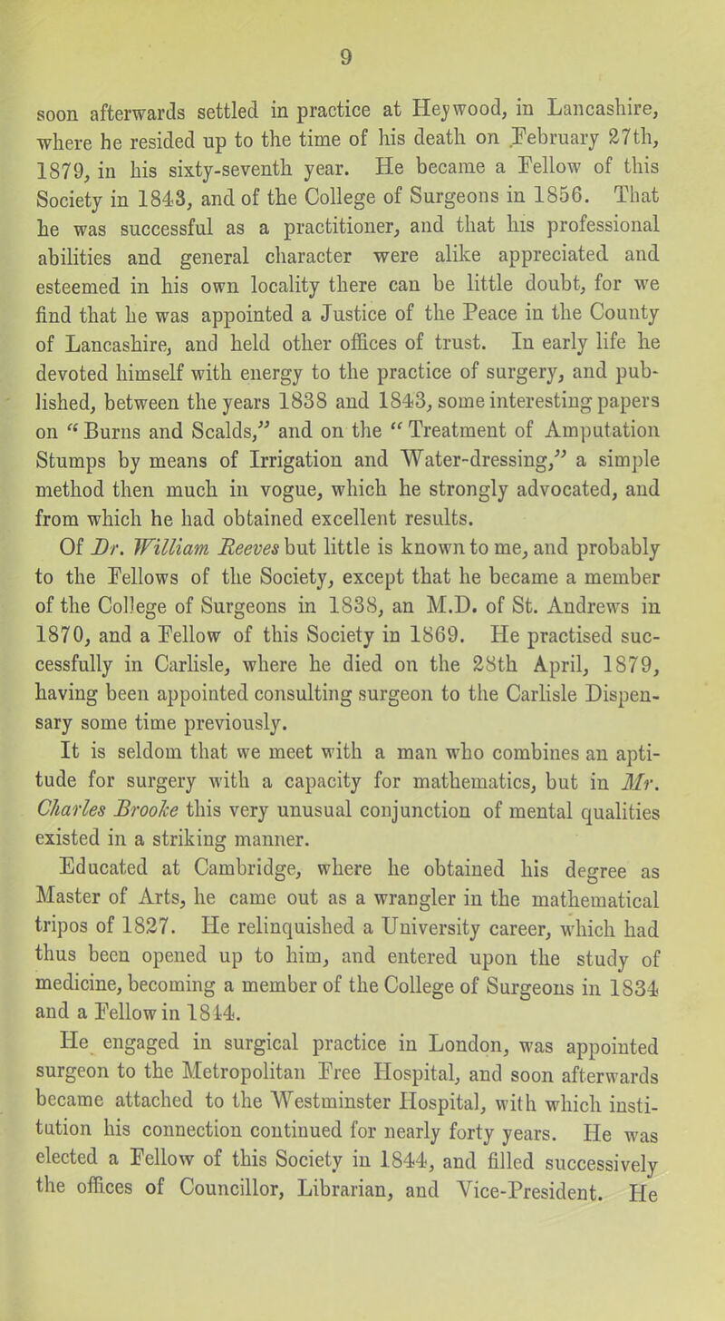 soon afterwards settled in practice at Hej'wood, in Lancashire, where he resided up to the time of his death on Eebruary 27th, 1879, in his sixty-seventh year. He became a Fellow of this Society in 1843, and of the College of Surgeons in 1856. That he was successful as a practitioner, and that his professional abilities and general character were alike appreciated and esteemed in his own locality there can be little doubt, for we find that he was appointed a Justice of the Peace in the County of Lancashire, and held other offices of trust. In early life he devoted himself with energy to the practice of surgery, and pub- lished, between the years 1838 and 1843, some interesting papers on  Burns and Scalds,^' and on the  Treatment of Amputation Stumps by means of Irrigation and Water-dressing,^^ a simple method then much in vogue, which he strongly advocated, and from which he had obtained excellent results. Of Dr. William Reeves but little is known to me, and probably to the Tellows of the Society, except that he became a member of the College of Surgeons in 1838, an M.D. of St. Andrews in 1870, and a Eellow of this Society in 1869. He practised suc- cessfully in Carhsle, where he died on the 28th April, 1879, having been appointed consulting surgeon to the Carlisle Dispen- sary some time previously. It is seldom that we meet with a man who combines an apti- tude for surgery with a capacity for mathematics, but in Mr. Charles Brooke this very unusual conjunction of mental qualities existed in a striking manner. Educated at Cambridge, where he obtained his degree as Master of Arts, he came out as a wrangler in the mathematical tripos of 1837. He relinquished a University career, which had thus been opened up to him, and entered upon the study of medicine, becoming a member of the College of Surgeons in 1834 and a Fellow in 181-4. He engaged in surgical practice in London, was appointed surgeon to the Metropolitan Free Hospital, and soon afterwards became attached to the Westminster Hospital, with which insti- tution his connection continued for nearly forty years. He was elected a Fellow of this Society in 1844, and filled successively the offices of Councillor, Librarian, and Vice-President. He