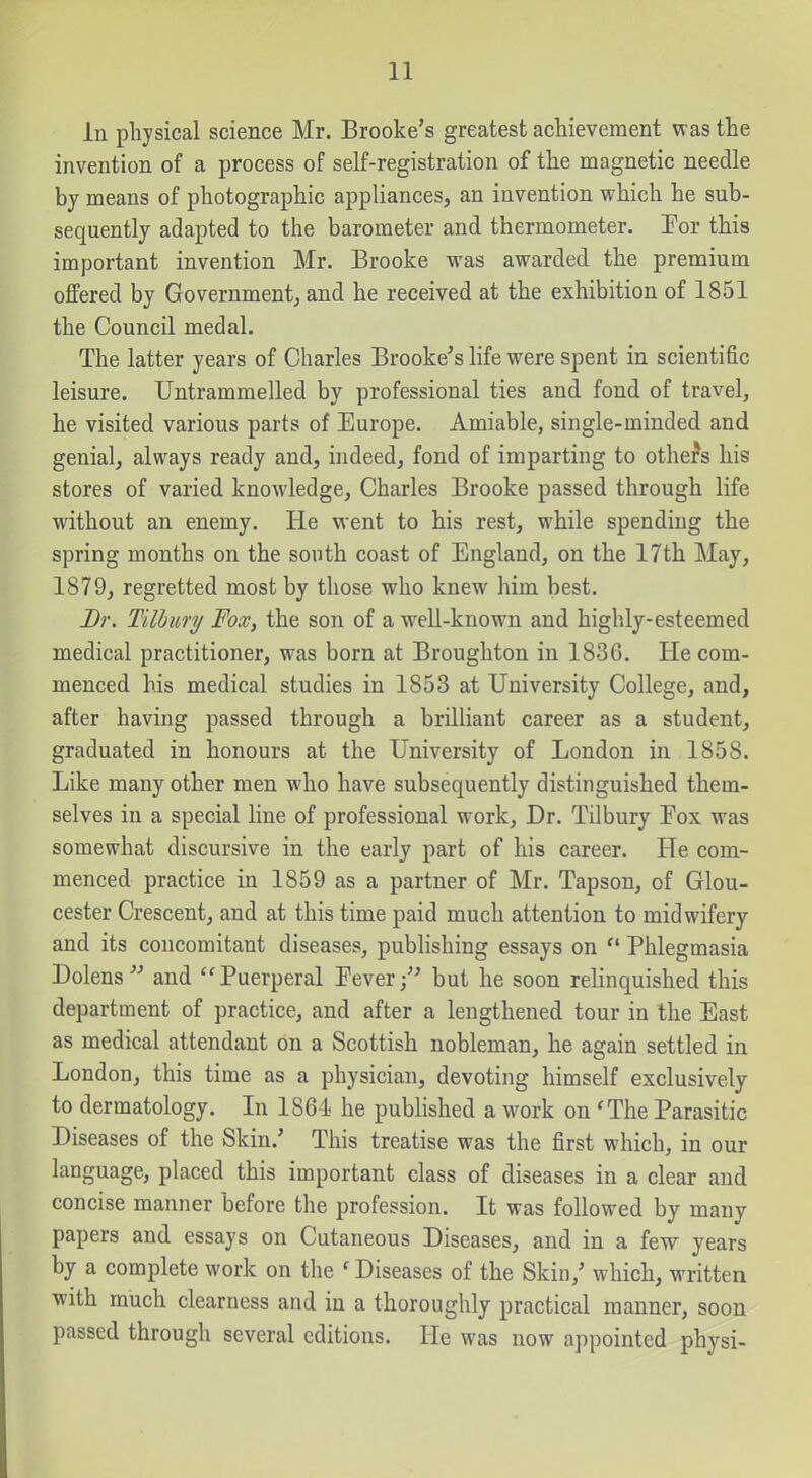 In physical science Mr. Brooke's greatest achievement was the invention of a process of self-registration of the magnetic needle by means of photographic appliances, an invention which he sub- sequently adapted to the barometer and thermometer. For this important invention Mr. Brooke was awarded the premium offered by Government^ and he received at the exhibition of 1851 the Council medal. The latter years of Charles Brooke's life were spent in scientific leisure. Untrammelled by professional ties and fond of travel, he visited various parts of Europe. Amiable, single-minded and genial, always ready and, indeed, fond of imparting to others his stores of varied knowledge, Charles Brooke passed through life without an enemy. He went to his rest, while spending the spring months on the south coast of England, on the 17th May, 1879, regretted most by those who knew him best. Dr. Tilbury Fox, the son of a well-known and highly-esteemed medical practitioner, was born at Broughton in 1836. He com- menced his medical studies in 1853 at University College, and, after having passed through a brilliant career as a student, graduated in honours at the University of London in 1858. Like many other men who have subsequently distinguished them- selves in a special line of professional work. Dr. Tilbury Fox was somewhat discursive in the early part of his career. He com- menced practice in 1859 as a partner of Mr. Tapson, of Glou- cester Crescent, and at this time paid much attention to midwifery and its concomitant diseases, publishing essays on  Phlegmasia Dolens- and ''Puerperal Eever/' but he soon relinquished this department of practice, and after a lengthened tour in the East as medical attendant on a Scottish nobleman, he again settled in London, this time as a physician, devoting himself exclusively to dermatology. In 186i he published a work on 'The Parasitic Diseases of the Skin.' This treatise was the first which, in our language, placed this important class of diseases in a clear and concise manner before the profession. It was followed by many papers and essays on Cutaneous Diseases, and in a few years by a complete work on the ' Diseases of the Skin,' which, written with much clearness and in a thoroughly practical manner, soon passed through several editions. He was now appointed physi-