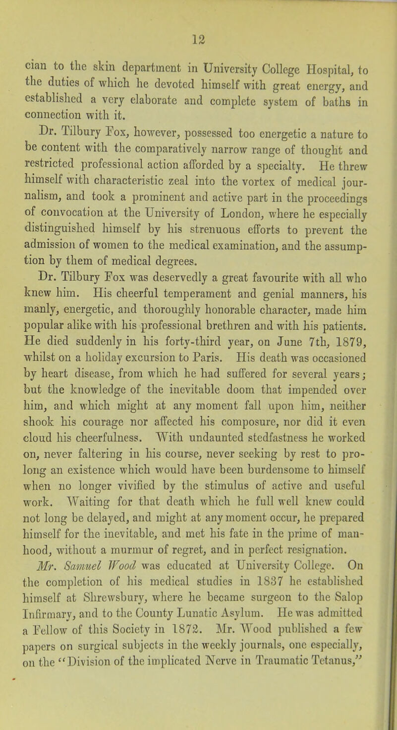 cian to the skin department in University College Hospital, to the duties of which he devoted himself with great energy, and established a very elaborate and complete system of baths in connection with it. Dr. Tilbury Tox, however, possessed too energetic a nature to be content with the comparatively narrow range of thought and restricted professional action afforded by a specialty. He threw himself with characteristic zeal into the vortex of medical jour- nalism, and took a prominent and active part in the proceedings of convocation at the University of London, where he especially distinguished himself by his strenuous efforts to prevent the admission of women to the medical examination, and the assump- tion by them of medical degrees. Dr. Tilbury Fox was deservedly a great favourite with all who knew him. His cheerful temperament and genial manners, his manly, energetic, and thoroughly honorable character, made him popular alike with his professional brethren and with his patients. He died suddenly in his forty-third year, on June 7th, 1879, whilst on a holiday excursion to Paris. His death was occasioned by heart disease, from which he had suffered for several years; but the knowledge of the inevitable doom that impended over him, and which might at any moment fall upon him, neither shook his courage nor affected his composure, nor did it even cloud his cheerfulness. With undaunted stedfastness he worked on, never faltering in his course, never seeking by rest to pro- long an existence which would have been burdensome to himself when no longer vivified by the stimulus of active and useful work. Waiting for that death which he full well knew could not long be delayed, and might at any moment occur, he prepared himself for the inevitable, and met his fate in the prime of man- hood, without a murmur of regret, and in perfect resignation. Mr. Samuel Wood was educated at University College. On the completion of his medical studies in 1837 he established himself at Shrewsbury, where he became surgeon to the Salop Infirmary, and to the County Lunatic Asylum. He was admitted a Eellow of this Society in 1873. Mr. Wood published a few papers on surgical subjects in the weekly journals, one especially, on the Division of the implicated Nerve in Traumatic Tetanus,