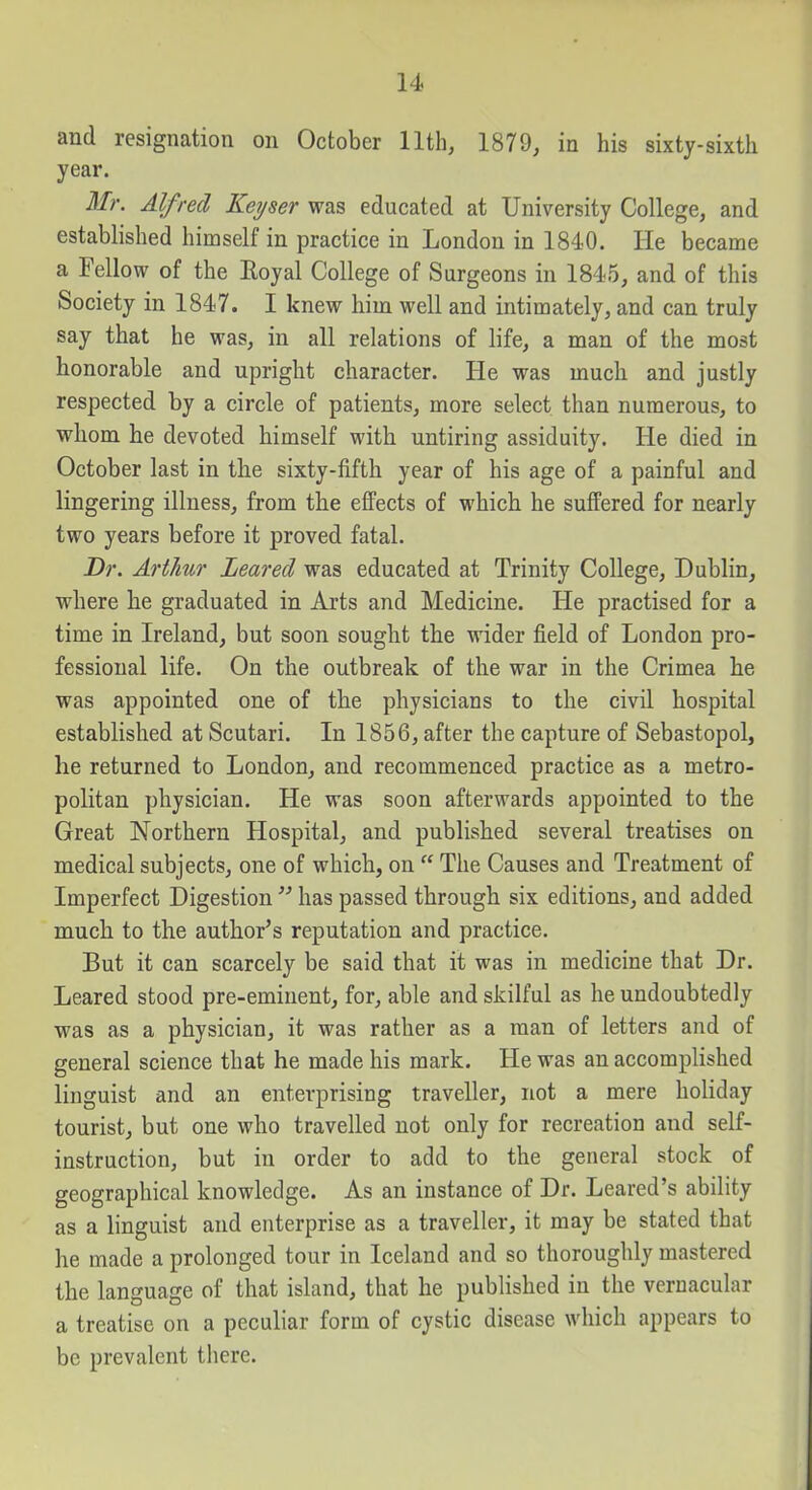 and resignation on October 11th, 1879, in his sixty-sixth year. Mr. Alfred Keyser was educated at University College, and established himself in practice in London in 1840, He became a Fellow of the Eoyal College of Surgeons in 1845, and of this Society in 1847. I knew him well and intimately, and can truly say that he was, in all relations of life, a man of the most honorable and upright character. He was much and justly respected by a circle of patients, more select than numerous, to whom he devoted himself with untiring assiduity. He died in October last in the sixty-fifth year of his age of a painful and lingering illness, from the effects of which he suffered for nearly two years before it proved fatal. Dr. Arthur Leared was educated at Trinity College, Dublin, where he graduated in Arts and Medicine. He practised for a time in Ireland, but soon sought the wider field of London pro- fessional life. On the outbreak of the war in the Crimea he was appointed one of the physicians to the civil hospital established at Scutari. In 1856, after the capture of Sebastopol, he returned to London, and recommenced practice as a metro- politan physician. He was soon afterwards appointed to the Great Northern Hospital, and published several treatises on medical subjects, one of which, on  The Causes and Treatment of Imperfect Digestion  has passed through six editions, and added much to the author's reputation and practice. But it can scarcely be said that it was in medicine that Dr. Leared stood pre-eminent, for, able and skilful as he undoubtedly was as a physician, it was rather as a man of letters and of general science that he made his mark. He was an accomplished linguist and an enterprising traveller, not a mere holiday tourist, but one who travelled not only for recreation and self- instruction, but in order to add to the general stock of geographical knowledge. As an instance of Dr. Leared's ability as a linguist and enterprise as a traveller, it may be stated that he made a prolonged tour in Iceland and so thoroughly mastered the language of that island, that he pubHshed in the vernacular a treatise on a peculiar form of cystic disease which appears to be prevalent there.