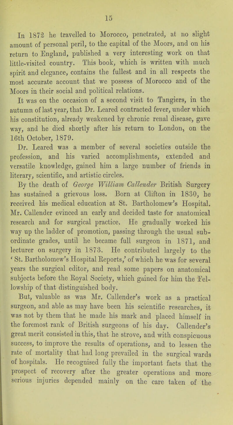 In 1872 he travelled to Morocco, penetrated, at no slight amount of personal peril, to the capital of the Moors, and on his return to England, published a very interesting work on that little-visited country. This book, which is written with much spirit and elegance, contains the fullest and in all respects the most accurate account that we possess of Morocco and of the Moors in their social and political relations. It was on the occasion of a second visit to Tangiers, in the autumn of last year, that Dr. Leared contracted fever, under which his constitution, already weakened by chronic renal disease, gave way, and he died shortly after his return to London, on the 16th October, 1879. Dr. Leared was a member of several societies outside the profession, and his varied accomplishments, extended and versatile knowledge, gained him a large number of friends in literary, scientific, and artistic circles. By the death of George William Callender British Surgery has sustained a grievous loss. Born at Clifton in 1830, he received his medical education at St. Bartholomew's Hospital. Mr. Callender evinced an early and decided taste for anatomical research and for surgical practice. He gradually worked his way up the ladder of promotion, passing through the usual sub- ordinate grades, until he became full surgeon in 1871, and lecturer on surgery in 1873. He contributed largely to the ' St. Bartholomew's Hospital Eeports,' of which he was for several years the surgical editor, and read some papers on anatomical subjects before the Royal Society, which gained for him the Tel- lowship of that distinguished body. But, valuable as was Mr. Callender's work as a practical surgeon, and able as may have been his scientific researches, it was not by them that he made his mark and placed himself in the foremost rank of British surgeons of his day. Callender's great merit consisted in this, that he strove, and with conspicuous success, to improve the results of operations, and to lessen the rate of mortality that had long prevailed in the surgical wards of hospitals. He recognised fully the important facts that the prospect of recovery after the greater operations and more serious injuries depended mainly on the care taken of the