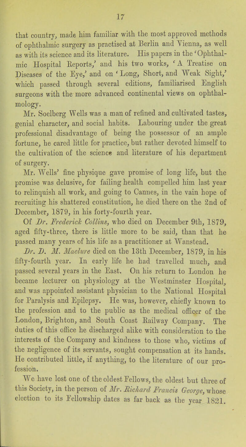 that country, made him familiar with the most approved methods of ophthalmic surgery as practised at Berlin and Yienna, as well as with its science and its literature. His papers in the 'Ophthal- mic Hospital Reports/ and his two works, 'A Treatise on Diseases of the Eye/ and on * Long, Short, and Weak Sight/ wliich passed through several editions, familiarised English surgeons with the more advanced continental views on ophthal- mology. Mr. Soelberg Wells was a man of refined and cultivated tastes, genial character, and social habits. Labouring under the great professional disadvantage of being the possessor of an ample fortune, he cared little for practice, but rather devoted himself to the cultivation of the science and literature of his department of surgery. Mr. Wells' fine physique gave promise of long life, but the promise was delusive, for failing health compelled him last year to relinquish all work, and going to Cannes, in the vain hope of recruiting his shattered constitution, he died there on the 2nd of December, 1879, in his forty-fourth year. Of Dr. FredericJc Collins, who died on December 9th, 1879, aged fifty-three, there is little more to be said, than that he passed many years of his life as a practitioner at Wanstead. Br. D. M. Maclure died on the 13th December, 1879, in his fifty-fourth year. In early life he had travelled much, and passed several years in the East. On his return to London he became lecturer on physiology at the Westminster Hospital, and was appointed assistant physician to the National Hospital for Paralysis and Epilepsy. He was, however, chiefly known to the profession and to the public as the medical officer of the London, Brighton, and South Coast Railway Company. The duties of this office he discharged alike with consideration to the interests of the Company and kindness to those who, victims of the negligence of its servants, sought compensation at its hands. He contributed little, if anything, to the literature of our pro- fession. We have lost one of the oldest Eellows, the oldest but three of this Society, in the person of Mr. Richard Francis George, whose election to its Eellowship dates as far back as the year 1821.