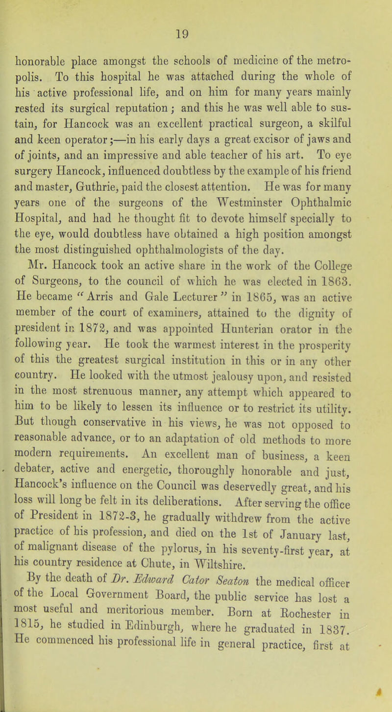 honorable place amongst the schools of medicine of the metro- polis. To this hospital he was attached during the whole of his active professional life, and on him for many years mainly rested its surgical reputation; and this he was well able to sus- tain, for Hancock was an excellent practical surgeon, a skilful and keen operator;—in his early days a great excisor of jaws and of joints, and an impressive and able teacher of his art. To eye surgery Hancock, influenced doubtless by the example of his friend and master, Guthrie, paid the closest attention. He was for many years one of the surgeons of the Westminster Ophthalmic Hospital, and had he thought fit to devote himself specially to the eye, would doubtless have obtained a high position amongst the most distinguished ophthalmologists of the day. Mr. Hancock took an active share in the work of the CoUecre of Surgeons, to the council of which he was elected in 1863. He became '^'^Arris and Gale Lecturer in 1865, was an active member of the court of examiners, attained to the dignity of president in 1872, and was appointed Hunterian orator in the following year. He took the warmest interest in the prosperity of this the greatest surgical institution in this or in any other country. He looked with the utmost jealousy upon, and resisted in the most strenuous manner, any attempt which appeared to him to be likely to lessen its influence or to restrict its utility. But though conservative in his views, he was not opposed to reasonable advance, or to an adaptation of old methods to more modern requirements. An excellent man of business, a keen debater, active and energetic, thoroughly honorable and just, Hancock's influence on the Council was deservedly great, and his loss will long be felt in its deliberations. After serving the ofiice of President in 1872-3, he gradually withdrew from the active practice of his profession, and died on the 1st of January last, of malignant disease of the pylorus, in his seventy-first year, at his country residence at Chute, in Wiltshire. By the death of Dr. Edward Cator Seaton the medical officer of the Local Government Board, the public service has lost a most useful and meritorious member. Born at Rochester in 1815, he studied in Edinburgh, where he graduated in 1837. He commenced his professional life in general practice, first at