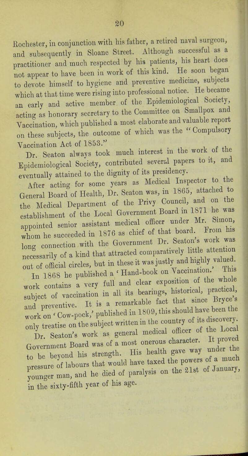 Rochester, in conjunction with his father, a retired naval surgeon, and subsequently in Sloane Street. Although successful as a practitioner and much respected by his patients, his heart does not appear to have been iii work of this kind. He soon began to devote himself to hygiene and preventive medicme, subjects which at that time were rising into professional notice. He became an early and active member of the Epidemiological Society acting as honorary secretary to the Committee on Smallpox and Vaccination, which published a most elaborate and valuable report on these subjects, the outcome of which was the « Compulsory Vaccination Act of 1853. ^ e Dr. Seaton always took much interest in the work of the Epidemiological Society, contributed several papers to it, and eventually attained to the dignity of its presidency. After acting for some years as Medical Inspector to the General Board of Health, Dr. Seaton was, in 1865, attached to the Medical Department of the Privy Council, and on the establishment of the Local Government Board m 1871 he was appointed senior assistant medical officer ^^^^^ ^imon, whom he succeeded in 1876 as chief of that board Erom his long connection with the Government Dr. Seaton s work was necessarily of a kind that attracted comparatively little attention Hf official circles, but in tl-it was justly and highly val^^^^^ In 1868 he pubUshed a ' Hand-book on Vaccination. Th work contains a very full and clear exposition o the whole rubiect of vaccination in all its bearings, historical, practica , and preventive. It is a remarkable fact that since Bryc work on ' Cow-pock,' pubhshed in 1809, this should have been the treatise on the subject written in tlie country of — L Seaton's work as general medical officer of the Local Government Board was of a most onerous character. It proved fo be beyond his strength. His health gave way under the Issure of labours that would have taxed the powers of a much 'younger man, and he died of paralysis on the .1st of January, in the sixty-fifth year of his age.