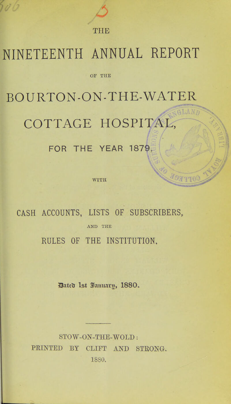 THE NINETEENTH ANNUAL REPORT OF THE BOURTON-ON-THE-WATER COTTAGE HOSPI'^^ FOR THE YEAR 187^,: WITH CASH ACCOUNTS, LISTS OF SUBSCRIBERS, AND THE RULES OF THE INSTITUTION. UntctJ 1st 3fnimnri), 1880. STOW-ON-THE-WOLD: PRINTED BY CLIFT AND STRONG. 1880.