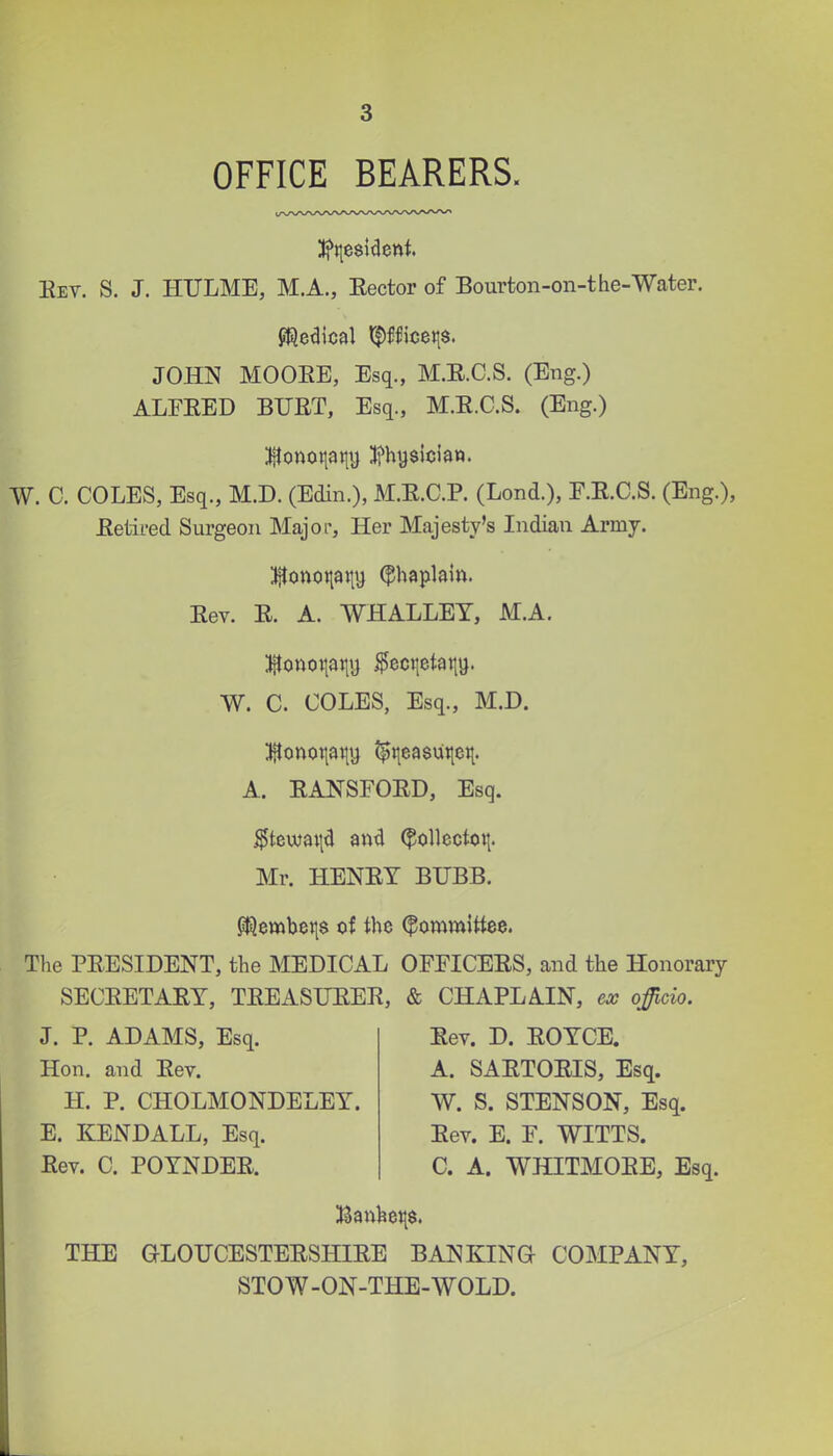 OFFICE BEARERS. Eev. S. J. HULME, M.A., Sector of Bourton-on-the-Water. JOHN MOOEE, Esq., M.E.C.S. (Eng.) ALFEED BUET, Esq., M.E.C.S. (Eng.) W. C. COLES, Esq., M.D. (Edin.), M.E.C.P. (Lond.), E.E.C.S. (Eng.), Eetii-ed Surgeon Major, Her Majesty's Indian Army. 5itonoi|atiy (^haplain. Eev. E. A. WHALLEY, M.A. :i^onoi|ai|i} igectietatty. W. C. COLES, Esq., M.D. ;i{Ionot|ai|t} ?^i|ea8ui|eit. A. EANSFOED, Esq. ^tewai\d an4 ^ollecto»|. Mr. HENEY BUBB. p|ilembei|$ of the (^on^mittee. The PEESIDENT, the MEDICAL OFFICEES, and the Honorary SECEETAEY, TEEASUEEE, & CHAPLAIN, ex officio. J. P. ADAMS, Esq. Hon. and Eev. H. P. CHOLMONDELEY. E. KENDALL, Esq. Eev. C. POYNDEE. Eev. D. EOYCE. A. SAETOEIS, Esq. W. S. STENSON, Esq. Eev. E. F. WITTS. C. A. WHITMOEE, Esq. THE GLOUCESTEESHIEE BANKING COMPANY, STOW-ON-THE-WOLD.