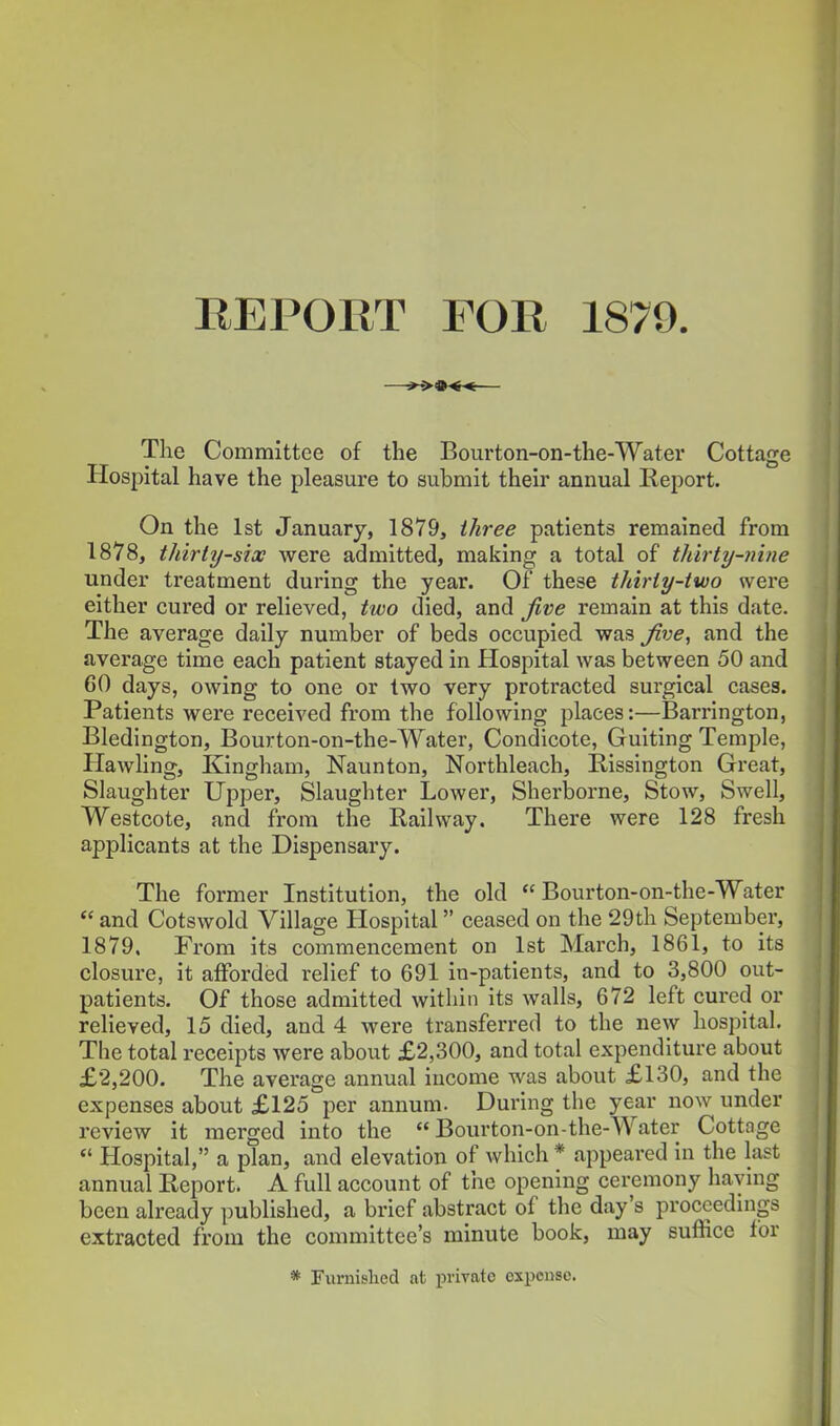 REPORT FOR 1879. The Committee of the Bourton-on-the-Water Cottage Hospital have the pleasure to submit their annual lleport. On the 1st January, 1879, three patients remained from 1878, thirty-six were admitted, making a total of thirty-nine under treatment during the year. Of these thirty-two were either cured or relieved, two died, and five remain at this date. The average daily number of beds occupied was five, and the average time each patient stayed in Hospital was between 50 and 60 days, owing to one or two very protracted surgical cases. Patients were received from the following places:—Barrington, Bledington, Bourton-on-the-Water, Condicote, Guiting Temple, HawHng, Kingham, Naunton, Northleach, Rissington Great, Slaughter Upper, Slaughter Lower, Sherborne, Stow, Swell, Westcote, and from the Railway. There were 128 fresh applicants at the Dispensary. The former Institution, the old Bourton-on-the-Water  and Cotswold Village Hospital ceased on the 29th September, 1879. From its commencement on 1st March, 1861, to its closure, it afforded relief to 691 in-patients, and to 3,800 out- patients. Of those admitted within its walls, 672 left cured or relieved, 15 died, and 4 were transferred to the new hospital. The total receipts were about £2,300, and total expenditure about £2,200. The average annual income was about £130, and the expenses about £125 per annum. During the year now under review it merged into the Bourton-on-the-Water Cottage  Hospital, a plan, and elevation of which * appeared in the last annual Report. A full account of the opening ceremony having been already published, a brief abstract of the day's proceedings extracted from the committee's minute book, may suffice for * Furnished at private expense.