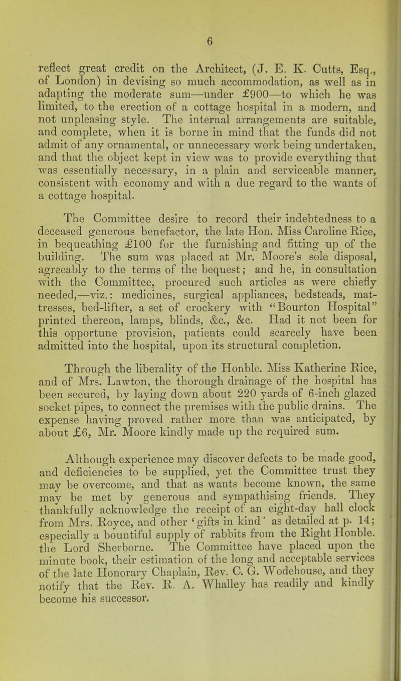 reflect great credit on the Architect, (J, E. K. Cutts, Esq., of London) in devising so much accommodation, as well as in adapting the moderate sum—under £900—to which he was limited, to the erection of a cottage hospital in a modern, and not unpleasing style. The internal arrangements are suitable, and complete, when it is borne in mind that the funds did not admit of any ornamental, or unnecessary work being undertaken, and that the object kept in view was to provide everything that was essentially necessary, in a plain and serviceable manner, consistent with economy and with a due regard to the wants of a cottage hospital. The Committee desire to record their Indebtedness to a deceased generous benefactor, the late Hon. Miss Caroline Rice, in bequeathing £100 for the furnishing and fitting up of the building. The sum was placed at Mr. Moore's sole disposal, agreeably to the terms of the bequest; and he, in consultation with the Committee, procured such articles as were chiefly needed,—viz.: medicines, surgical appliances, bedsteads, mat- tresses, bed-lifter, a set of ci-ockery with Bourton Hospital printed thereon, lamps, blinds, &c., &c. Ilad it not been for this opportune provision, patients could scarcely have been admitted into the hospital, upon its structural completion. Through the liberality of the Honble. Miss Katherine Rice, and of Mrs. Lawton, the thorough drainage of the hospital has been secured, by laying down about 220 yards of 6-inch glazed socket pipes, to connect the premises with the public drains. The expense having proved rather more than was anticipated, by about £6, Mr. Moore kindly made up the required sum. Although experience may discover defects to be made good, and deficiencies to be supplied, yet the Committee trust they may be overcome, and that as wants become known, the same may be met by generous and sympathising friends. They thankfully acknowledge the receipt of an eight-day hall clock from Mrs. Royce, and other 'gifts in kind' as detailed at p. 14; especially a bountiful supply of rabbits from the Right Honble. the Lord Sherborne. The Committee have placed upon the minute book, their estimation of the long and acceptable services of the late Honorary Chaplain, Rev. C. G. Wodehousc, and they jiotify that the Rev. R. A. Whalley has readily and kindly become his successor.