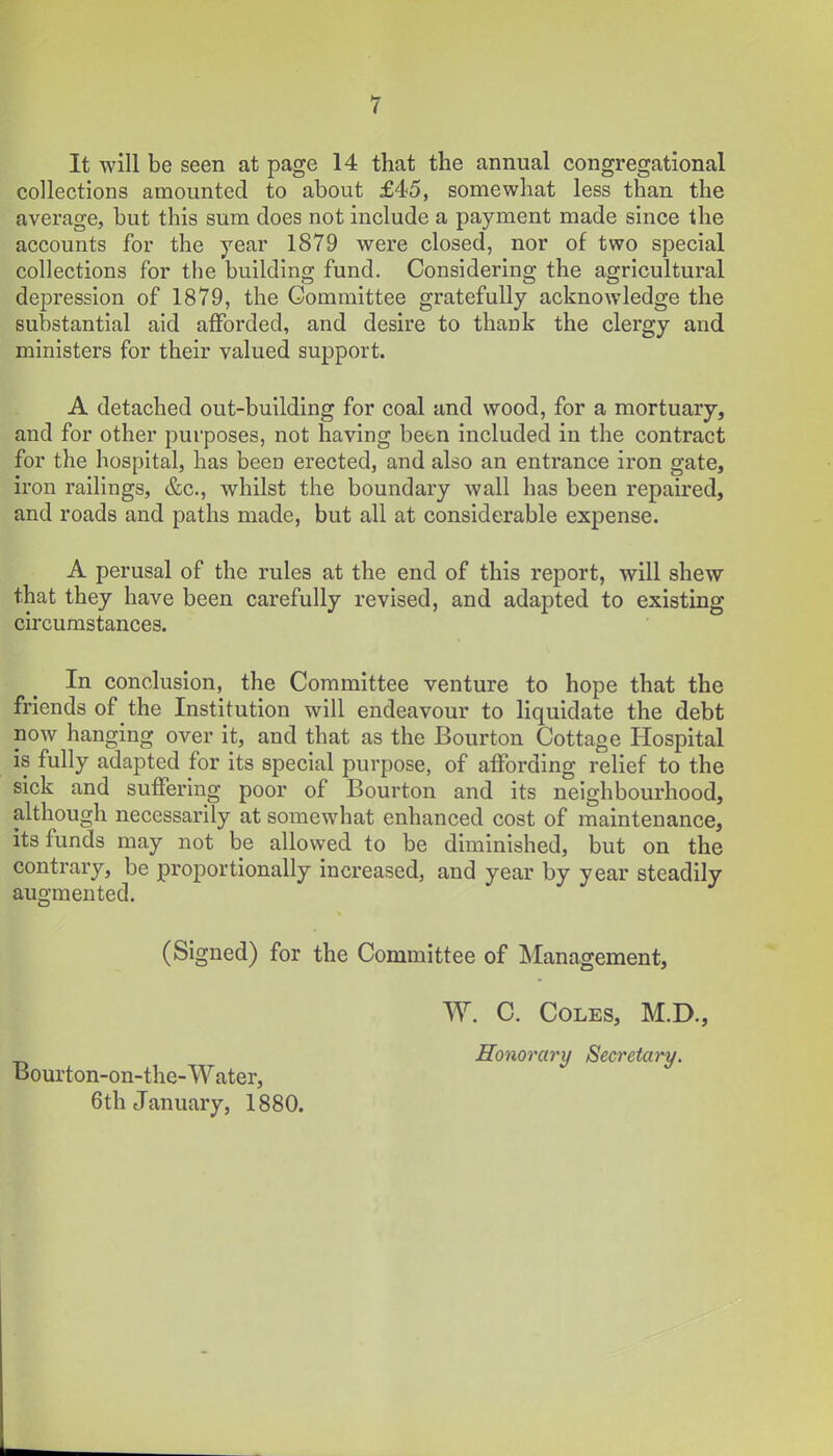 It will be seen at page 14 that the annual congregational collections amounted to about £45, somewhat less than the average, but this sura does not include a payment made since the accounts for the year 1879 were closed, nor of two special collections for the building fund. Considering the agricultural depression of 1879, the Committee gratefully acknowledge the substantial aid afforded, and desire to thank the clergy and ministers for their valued support. A detached out-building for coal and wood, for a mortuary, and for other purposes, not having betn included in the contract for the hospital, has been erected, and also an entrance iron gate, iron railings, &c., whilst the boundary wall has been repaired, and roads and paths made, but all at considerable expense. A perusal of the rules at the end of this report, will shew that they have been carefully revised, and adapted to existing circumstances. In conclusion, the Committee venture to hope that the friends of the Institution will endeavour to liquidate the debt noAv hanging over it, and that as the Bourton Cottage Hospital is fully adapted for its special purpose, of affording relief to the sick and suffering poor of Bourton and its neighbourhood, although necessarily at somewhat enhanced cost of maintenance, its funds may not be allowed to be diminished, but on the contrary, be proportionally increased, and year by year steadily augmented. (Signed) for the Committee of Management, W. C. Coles, M.D., Bourton-on-the-Water, 6th January, 1880. Honorary Secretary.