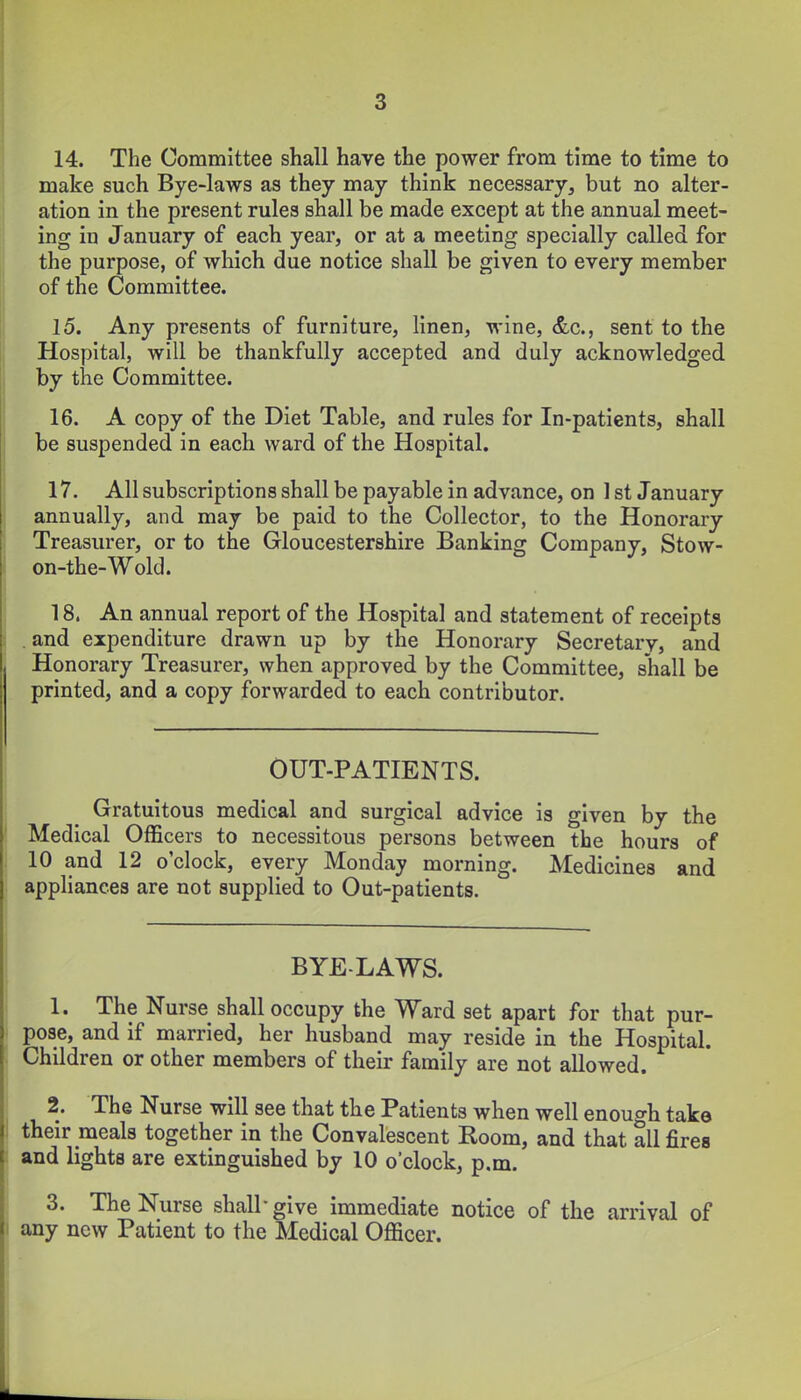 14. The Committee shall have the power from time to time to make such Bye-laws as they may think necessary, but no alter- ation in the present rules shall be made except at the annual meet- ing in January of each year, or at a meeting specially called for the purpose, of which due notice shall be given to every member of the Committee. 15. Any presents of furniture, linen, wine, &c., sent to the Hospital, will be thankfully accepted and duly acknowledged by the Committee. 16. A copy of the Diet Table, and rules for In-patients, shall be suspended in each ward of the Hospital. 17. All subscriptions shall be payable in advance, on 1 st January annually, and may be paid to the Collector, to the Honorary Treasurer, or to the Gloucestershire Banking Company, Stow- on-the-Wold. 18. An annual report of the Hospital and statement of receipts .and expenditure drawn up by the Honorary Secretary, and Honorary Treasurer, when approved by the Committee, shall be printed, and a copy forwarded to each contributor. OUT-PATIENTS. Gratuitous medical and surgical advice is given by the Medical Officers to necessitous persons between the hours of 10 and 12 o'clock, every Monday morning. Medicines and appliances are not supplied to Out-patients. BYE-LAWS. 1. The Nurse shall occupy the Ward set apart for that pur- pose, and if married, her husband may reside in the Hospital. Children or other members of their family are not allowed. 2. The Nurse will see that the Patients when well enough take their meals together in the Convalescent Room, and that all fires and lights are extinguished by 10 o'clock, p.m. 3. The Nurse shall give immediate notice of the arrival of any new Patient to the Medical Officer.