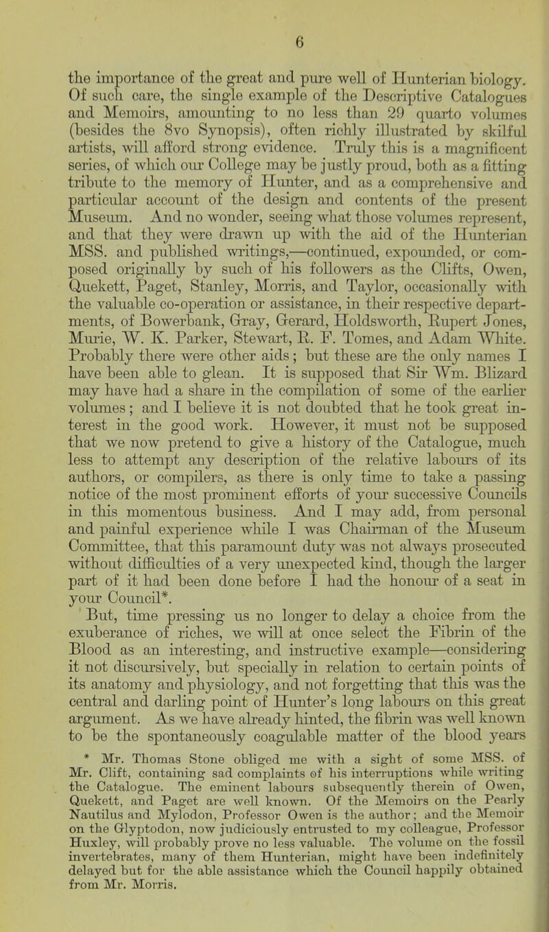 the importance of the great and pure well of Ilunterian biology. Of such care, the single example of the Descriptive Catalogues and Memoirs, amounting to no less than 29 quarto volumes (besides the 8vo Sjmopsis), often richly illustrated by skilful artists, will afford strong e^ddence. Truly this is a magnificent series, of which oiu' College may be justly proud, both as a fitting tribute to the memory of Himter, and as a comprehensive and particular account of the design and contents of the present Museum. And no wonder, seeing what those volumes represent, and that they were drawn up with the aid of the Hunterian MSS. and published writings,—continued, expounded, or com- posed originally by such of his followers as the Clifts, Owen, Quekett, Paget, Stanley, Morris, and Taylor, occasionally with the valuable co-operation or assistance, in their respective depart- ments, of Bowerbank, Gray, Oerard, Holdswoi*th, Rupert Jones, Murie, W. K. Parker, Stewart, R. F. Tomes, and Adam White. Probably there were other aids; but these are the only names I have been able to glean. It is supposed that Sir Wm. Blizard may have had a share in the compilation of some of the earlier volumes; and I believe it is not doubted that he took great in- terest in the good work. However, it must not be supposed that we now pretend to give a history of the Catalogue, much less to attempt any description of the relative labours of its authors, or compilers, as there is only time to take a passing notice of the most prominent efforts of your successive Councils in this momentous business. And I may add, from personal and painful experience while I was Chaiiman of the Museum Committee, that this paramount duty was not always prosecuted without difficulties of a very unexpected kind, though the larger part of it had been done before I had the honom- of a seat in your Council*. But, time pressing us no longer to delay a choice from the exuberance of riches, we will at once select the Fibrin of the Blood as an interesting, and instructive example—considering it not discui'sively, but specially in relation to certain points of its anatomy and physiology, and not forgetting that this was the central and darling point of Himter's long labom-s on this great argument. As we have already hinted, the fibrin was well known to be the spontaneously coagulable matter of the blood years * Mr. Thomas Stone obliged me with a sight of some MSS. of Mr. Clift, containing sad complaints of his interruptions while writing the Catalogue. The eminent labours subsequently therein of Owen, Quekett, and Paget are well known. Of the Memoii-s on the Pearly- Nautilus and Myiodon, Professor Owen is the author; and the Memoir on the Glyptodon, now judiciously entrusted to my colleague, Professor Huxley, will probably prove no less valuable. The volume on the fossil invertebrates, many of them Hunterian, might have been indefinitely delayed but for the able assistance which the Council happily obtained from Mr. Morris.