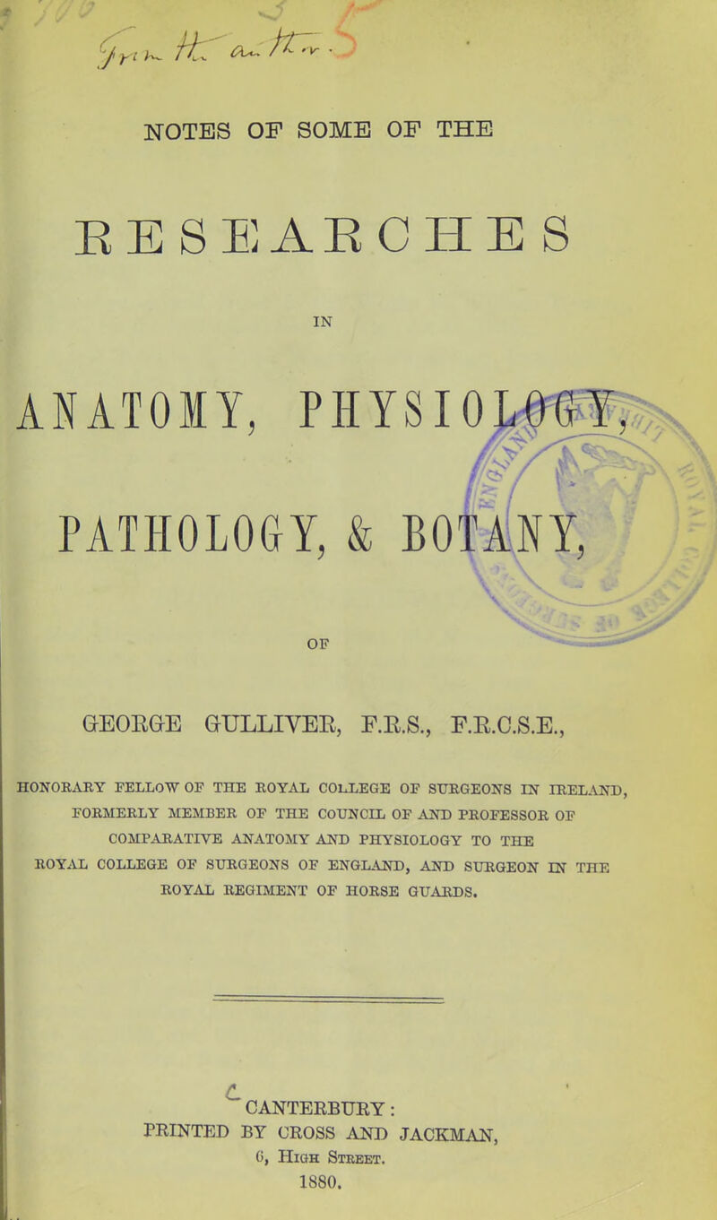 NOTES OF SOME OF THE SE8EAECHES IN ANATOMY, PHYSI PATHOLOGY, & BO OF GrEOEGrE GULLIVER, F.R.S., F.R.C.S.E., HONORARY FELLOW OF THE ROYAL COLLEGE OF SURGEONS IN IRELAND, FORMERLY MEMBER OF THE COUNCIL OF AND PROFESSOR OF COMPARATIVE ANATOMY AND PHYSIOLOGY TO THE ROYAL COLLEGE OF SURGEONS OF ENGLAND, AND SURGEON IN THE ROYAL REGIMENT OF HORSE GUARDS. CANTERBURY : PRINTED BY CROSS AND JACKMAN, 0, High Street. 1880.