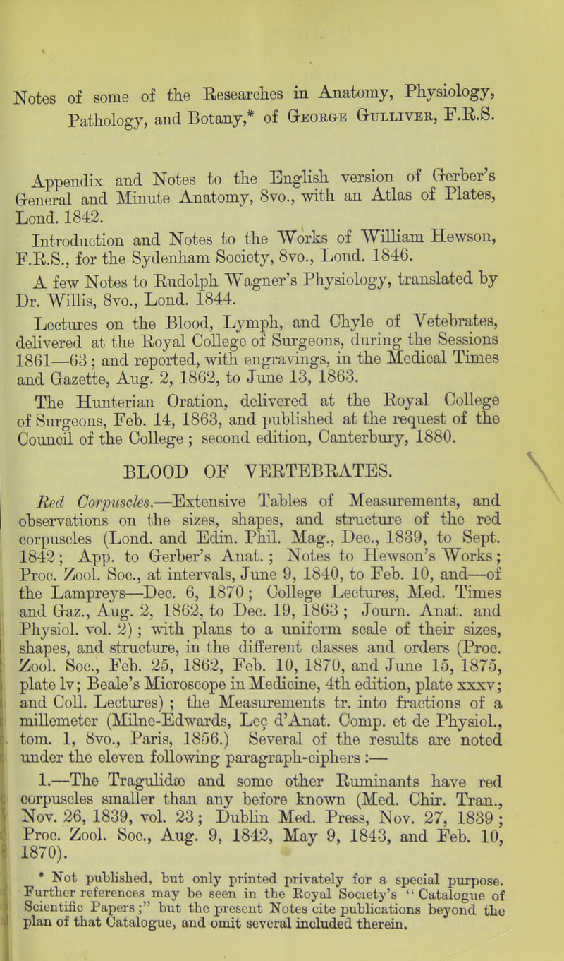 Pathology, and Botany* of George Gulliver, F.E.S. Appendix and Notes to the English version of Gerber's General and Minute Anatomy, 8vo., with an Atlas of Plates, Lond. 1842. Introduction and Notes to the Works of William Hewson, F.E.S., for the Sydenham Society, 8vo., Lond. 1846. A few Notes to Eudolph Wagner's Physiology, translated by Dr. Willis, 8vo., Lond. 1844. Lectures on the Blood, Lymph, and Chyle _ of Vetebrates, delivered at the Eoyal College of Surgeons, during the Sessions 1861—63 ; and reported, with engravings, in the Medical Times and Gazette, Aug. 2, 1862, to June 13, 1863. The Hunterian Oration, delivered at the Eoyal College of Surgeons, Feb. 14, 1863, and published at the request of the Council of the College ; second edition, Canterbury, 1880. BLOOD OF YEETEBEATES. Red Corpuscles.—Extensive Tables of Measurements, and observations on the sizes, shapes, and structure of the red corpuscles (Lond. and Edin. Phil. Mag., Dec, 1839, to Sept. 1842; App. to Gerber's Anat. ; Notes to Hewson's Works; Proc. Zool. Soc, at intervals, June 9, 1840, to Feb. 10, and—of the Lampreys—Dec. 6, 1870; College Lectures, Med. Times and Gaz., Aug. 2, 1862, to Dec. 19, 1863 ; Journ. Anat. and Physiol, vol. 2) ; with plans to a uniform scale of their sizes, shapes, and structure, in the different classes and orders (Proc. Zool. Soc, Feb. 25, 1862, Feb. 10, 1870, and June 15, 1875, plate lv; Beale's Microscope in Medicine, 4th edition, plate xxxv; and Coll. Lectures) ; the Measurements tr. into fractions of a millemeter (Milne-Edwards, Lec d'Anat. Comp. et de Physiol., torn. 1, 8vo., Paris, 1856.) Several of the results are noted under the eleven following paragraph-ciphers :— 1.—The Tragulidaa and some other Euminants have red corpuscles smaller than any before known (Med. Chir. Tran., Nov. 26, 1839, vol. 23; Dublin Med. Press, Nov. 27, 1839 ; Proc. Zool. Soc, Aug. 9, 1842, May 9, 1843, and Feb. 10, 1870). * Not published, but only printed privately for a special purpose. Further references may be seen in the Eoyal Society's Catalogue of Scientific Papers; but the present Notes cite publications beyond the plan of that Catalogue, and omit several included therein.