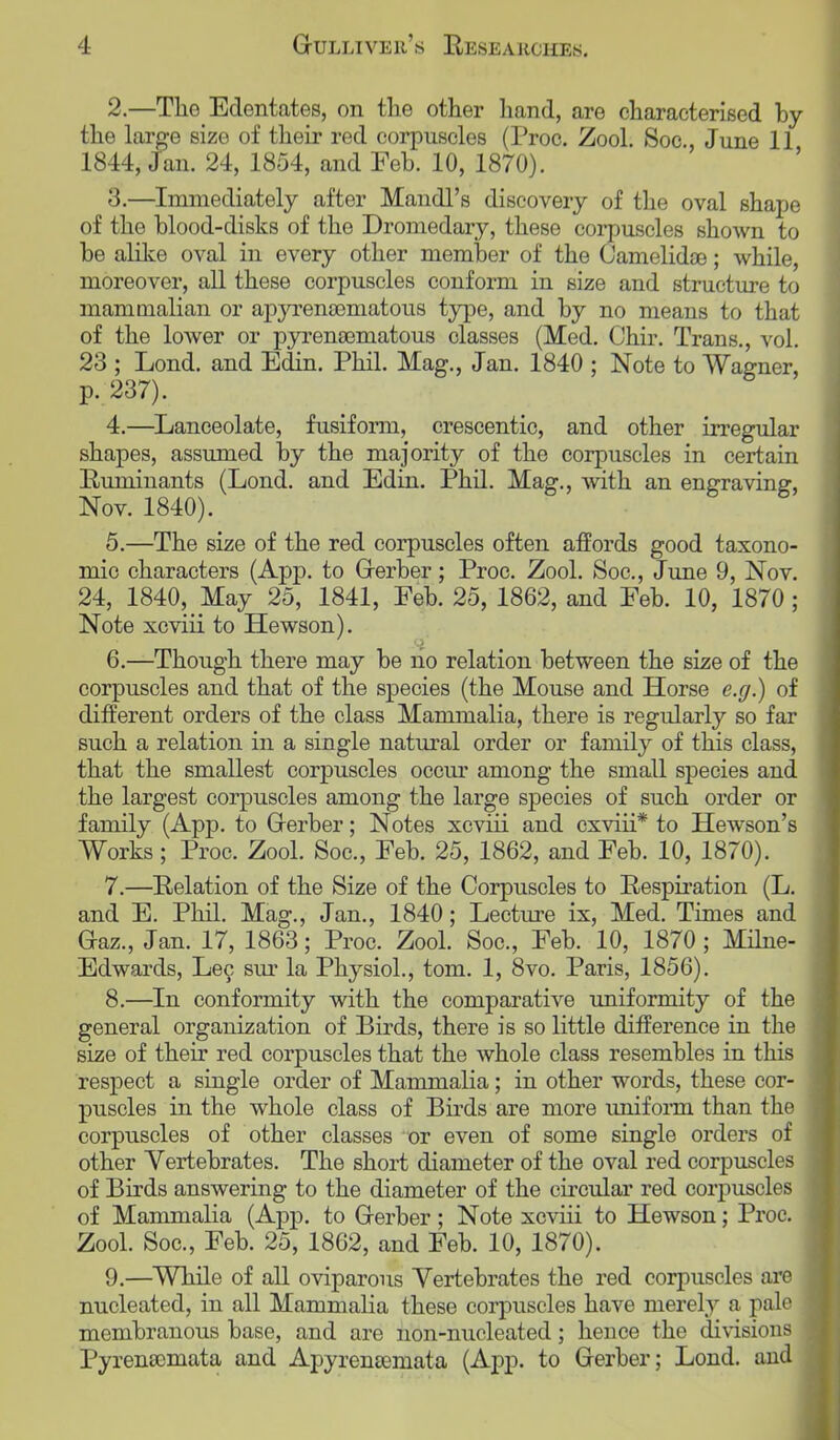 2. —The Edentates, on the other hand, are characterised by the large size of their red corpuscles (Proc. Zool. Soc, June 11 1844, Jan. 24, 1854, and Feb. 10, 1870). 3. —Immediately after Mandl's discovery of the oval shape of the blood-disks of the Dromedary, these corpuscles shown to be alike oval in every other member of the Camelidas; while, moreover, all these corpuscles conform in size and structure to mammalian or apjTenoematous type, and by no means to that of the lower or pyrena3matous classes (Med. Chir. Trans., vol. 23 ; Lond. and Edin. Phil. Mag., Jan. 1840 ; Note to Wagner, p. 237). 4. —Lanceolate, fusiform, crescentic, and other irregular shapes, assumed by the majority of the corpuscles in certain Ruminants (Lond. and Edin. Phil. Mag., with an engraving, Nov. 1840). 5. —The size of the red corpuscles often affords good taxono- mic characters (App. to Gerber; Proc. Zool. Soc, June 9, Nov. 24, 1840, May 25, 1841, Feb. 25, 1862, and Feb. 10, 1870; Note xcviii to Hewson). 6. —Though there may be ho relation between the size of the corpuscles and that of the species (the Mouse and Horse e.g.) of different orders of the class Mammalia, there is regularly so far such a relation in a single natural order or family of this class, that the smallest corpuscles occur among the small species and the largest corpuscles among the large species of such order or family (App. to Grerber; Notes xcviii and cxviii* to Hewson's Works; Proc. Zool. Soc, Feb. 25, 1862, and Feb. 10, 1870). 7. —Relation of the Size of the Corpuscles to Respiration (L. and E. Phil. Mag., Jan., 1840; Lecture ix, Med. Times and Gaz., Jan. 17, 1863; Proc. Zool. Soc, Feb. 10, 1870 ; Milne- Edwards, Lec sur la Physiol., torn. 1, 8vo. Paris, 1856). 8. —In conformity with the comparative uniformity of the general organization of Birds, there is so little difference in the size of their red corpuscles that the whole class resembles in this respect a single order of Mammalia; in other words, these cor- puscles in the whole class of Birds are more uniform than the corpuscles of other classes or even of some single orders of other Vertebrates. The short diameter of the oval red corpuscles of Birds answering to the diameter of the circular red corpuscles of Mammalia (App. to Gerber; Note xcviii to Hewson; Proc. Zool. Soc, Feb. 25, 1862, and Feb. 10, 1870). 9. —While of all oviparous Vertebrates the red corpuscles are nucleated, in all Mammalia these corpuscles have merely a pale membranous base, and are non-nucleated; hence the divisions Pyrensemata and Apyrenternata (App. to Gerber; Lond. and