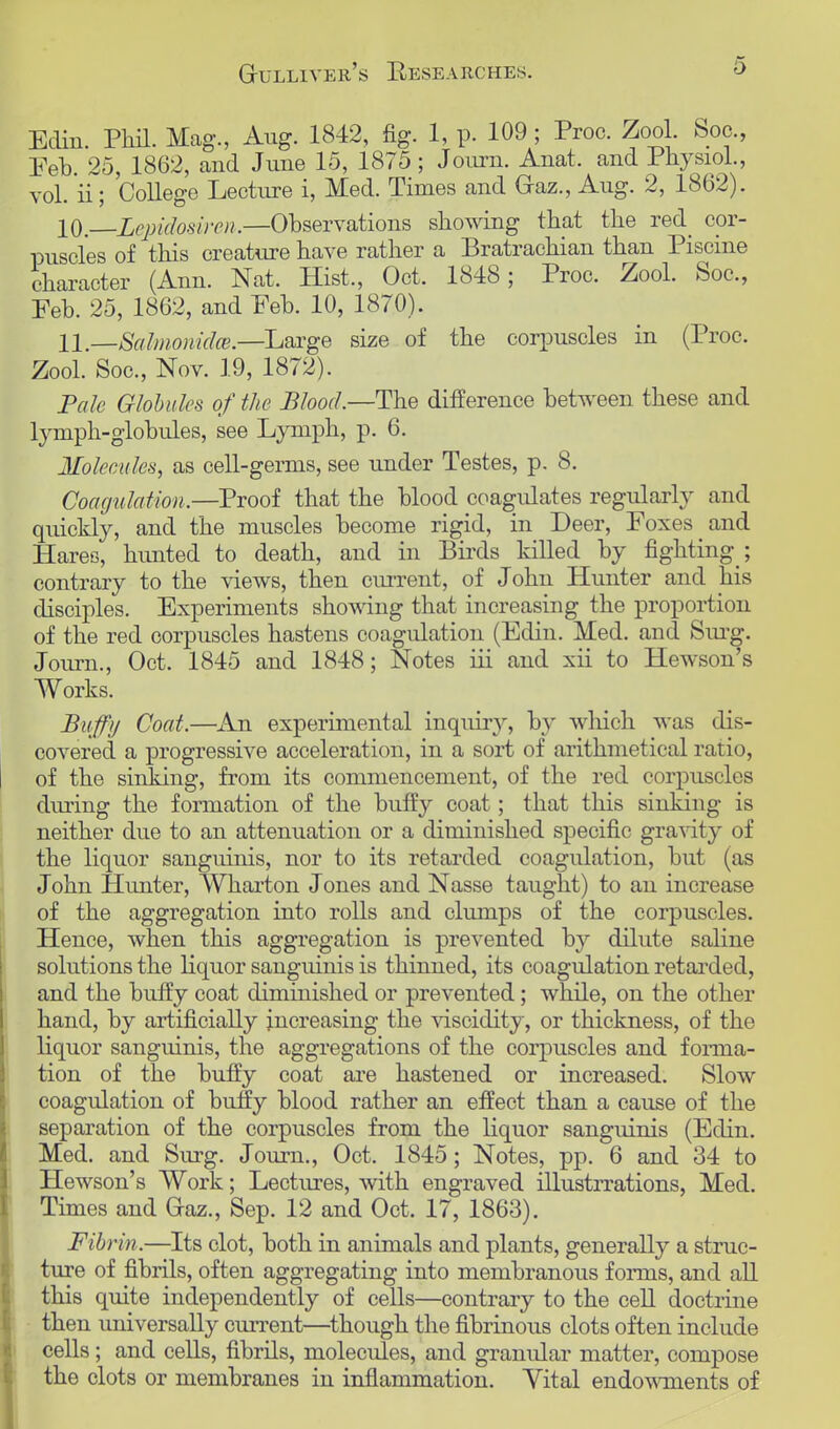 Edin. Phil. Mag., Aug. 1842, fig. 1, p. 109; Proc. Zool. Boa, Feb. 25, 1862, and June 15, 1875; Journ. Anat. and Physiol., vol. ii; College Lecture i, Med. Times and (xaz., Aug. 2, 1862). 10. Lepidosiren.—Observations showing that the red_ cor- puscles of this creature have rather a Bratrachian than Piscine character (Ann. Nat. Hist., Oct. 1848; Proc. Zool. Soc, Feb. 25, 1862, and Feb. 10, 1870). 11. —SalmonidcB.—Large size of the corpuscles in (Proc. Zool. Soc, Nov. 19, 1872). Pale Globules of the Blood.—The difference between these and lymph-globules, see Lymph, p. 6. Molecules, as cell-germs, see under Testes, p. 8. Coagulation.—Proof that the blood coagulates regularly and quickly, and the muscles become rigid, in Deer, Foxes and Hares, hunted to death, and in Birds killed by fighting ; contrary to the views, then current, of John Hunter and his disciples. Experiments showing that increasing the proportion of the red corpuscles hastens coagulation (Edin. Med. and Surg. Journ., Oct. 1845 and 1848; Notes iii and xii to Hewson's Works. Buffy Coat.—An experimental inquiry, by which was dis- covered a progressive acceleration, in a sort of arithmetical ratio, of the sinking, from its commencement, of the red corpuscles during the formation of the buffy coat; that this sinking is neither due to an attenuation or a diminished specific gravity of the liquor sanguinis, nor to its retarded coagulation, but (as John Hunter, Wharton Jones and Nasse taught) to an increase of the aggregation into rolls and clumps of the corpuscles. Hence, when this aggregation is prevented by dilute saline solutions the liquor sanguinis is thinned, its coagulation retarded, and the buffy coat dimiuished or prevented; while, on the other hand, by artificially increasing the viscidity, or thickness, of the liquor sanguinis, the aggregations of the corpuscles and forma- tion of the buffy coat are hastened or increased. Slow coagulation of buffy blood rather an effect than a cause of the separation of the corpuscles from the liquor sanguinis (Edin. Med. and Surg. Journ., Oct. 1845; Notes, pp. 6 and 34 to Hewson's Work; Lectures, with engraved illustrrations, Med. Times and Gaz., Sep. 12 and Oct. 17, 1863). Fibrin.—Its clot, both in animals and plants, generally a struc- ture of fibrils, often aggregating into membranous forms, and all this quite independently of cells—contrary to the cell doctrine then universally current—though the fibrinous clots often include cells; and cells, fibrils, molecules, and granular matter, compose the clots or membranes in inflammation. Yital endowments of