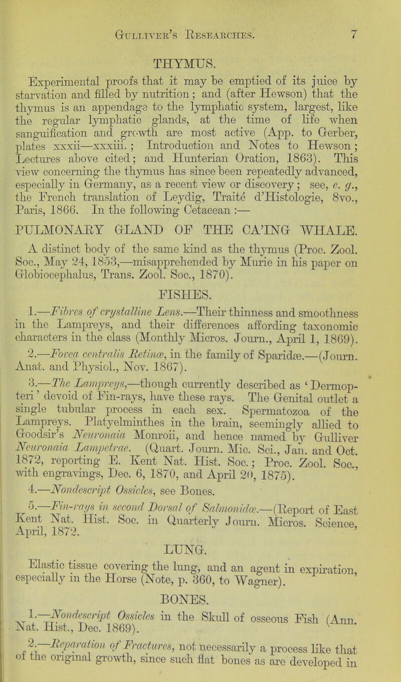 THYMUS. Experimental proofs that it may be emptied of its juice by starvation and filled by nutrition; and (after Hewson) that the thymus is an appendage to the lymphatic system, largest, like the regular lymphatic glands, at the time of life when sanguification and growth are most active (App. to Gerber, plates xxxii—xxxiii. ; Introduction and Notes to Hewson; Lectures above cited; and Hunterian Oration, 1863). This view concerning the thymus has since been repeatedly advanced, especially in Germany, as a recent view or discovery; see, e. the French translation of Leydig, Traite d'Histologie, 8vo., Paris, 1866. In the following Cetacean :— PULMONARY GLAND OF THE CA'ING WHALE. A distinct body of the same kind as the thymus (Proc. Zool. Soc, May 24,1853,—misapprehended by Miuie in his paper on Globiocephalus, Trans. Zool. Soc, 1870). FISHES. 1. —Fibres of crystalline Lens.—Their thinness and smoothness in the Lampreys, and their differences aftording taxonomic characters in the class (Monthly Micros. Journ., April 1, 1869). 2. —Fovea centralis Betincs, in the family of Sparidce.—(Journ. Anat, and Physiol., Nov. 1867). 3. —The Lampreys,—though currently described as ' Dermop- teri' devoid of Fin-rays, have these rays. The Genital outlet a single tubular process in each sex. Spermatozoa of the Lampreys. Platyelminthes in the brain, seemingly allied to Goodsir's Neuronaia Monroii, and hence named by Gulliver Neuronaia Lampetrae. (Quart. Journ. Mic. Sci., Jan. and Oct. 1872, reporting E. Kent Nat, Hist. Soc.; Proc. Zool. Soc.', with engravings, Dec. 6, 1870, and April 20, 1875). 4. —Nondescript Ossicles, see Bones. 5. —Fin-rays in second Dorsal of Salmonidce.—(Report of East Kent Nat. Hist. Soc. in Quarterly Journ. Micros. Science, April, 1872. LUNG. Elastic tissue covering the lung, and an agent in expiration, especially m the Horse (Note, p. 360, to Wagner). I BONES. Nondescript Ossicles in the Skidl of osseous Fish (Ann Nat. Hist., Dec. 1869). v 2,—Reparation of Fractures, not necessarily a process like that of the original growth, since such flat bones as are developed in