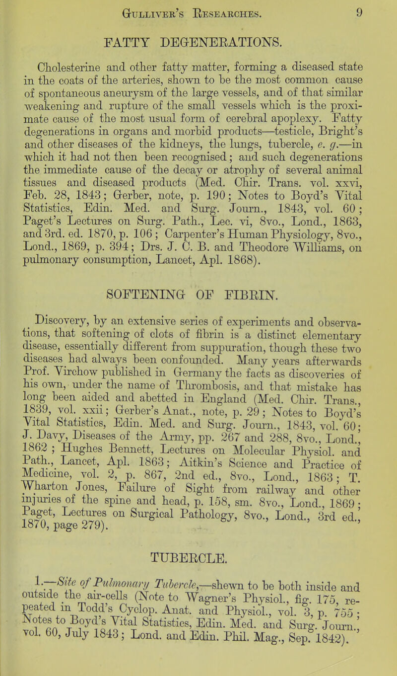 FATTY DEGENERATIONS. Cholesterine and other fatty matter, forming a diseased state in the coats of the arteries, shown to he the most common cause of spontaneous aneurysm of the large vessels, and of that similar weakening and rupture of the small vessels which is the j)roxi- mate cause of the most usual form of cerebral apoplexy. Fatty degenerations in organs and morbid products—testicle, Bright's and other diseases of the kidneys, the lungs, tubercle, e. g.—in which it had not then been recognised; and such degenerations the immediate cause of the decay or atrophy of several animal tissues and diseased products (Med. Chir. Trans, vol. xxvi, Feb. 28, 1843; Gerber, note, p. 190; Notes to Boyd's Vital Statistics, Edin. Med. and Surg. Journ., 1843, vol. 60; Paget's Lectures on Surg. Path., Lec. vi, 8vo., Lond., 1863, and 3rd. ed. 1870, p. 106; Carpenter's Human Physiology, 8vo., Lond., 1869, p. 394; Drs. J. C. B. and Theodore Williams, on pulmonary consumption, Lancet, Apl. 1868). SOFTENING OF FIBRIN. t Discovery, by an extensive series of experiments and observa- tions, that softening of clots of fibrin is a distinct elementary disease, essentially different from suppuration, though these two diseases had always been confounded. Many years afterwards Prof. Virchow published in Germany the facts as discoveries of his own, under the name of Thrombosis, and that mistake has long been aided and abetted in England (Med. Chir. Trans., 1839, vol. xxii; Gerber's Anat., note, p. 29; Notes to Boyd's Vital Statistics, Edin. Med. and Surg. Journ., 1843, vol. 60; J. Davy, Diseases of the Army, pp. 267 and 288, 8vo., Lond.| 1862 ; Hughes Bennett, Lectures on Molecular Physiol, and Path., Lancet, Apl. 1863; Aitkin's Science and Practice of Medicine, vol. 2, p. 867, 2nd ed., 8vo., Lond, 1863; T. Wharton Jones, Failure of Sight from railway and other injuries of the spine and head, p. 158, sm. 8vo, Lond, 1869 ; 1 aget, Lectures on Surgical Pathology, 8vo, Lond, 3rd ed ' 1870, page 279). TUBERCLE. 1-—Site of Pulmonary Tubercle,—shewn to be both inside and outside the air-cells (Note to Wagner's Physiol, fig. 175 re- peated m Todd's Cyclop. Anat. and Physiol, vol. 3, p. 755 ■ Notes to Boyd's Vital Statistics, Edin. Med. and Surg. Journ . vol. 60, July 1843; Lond. and Edin. Phil. Mag, Sep? 1842)