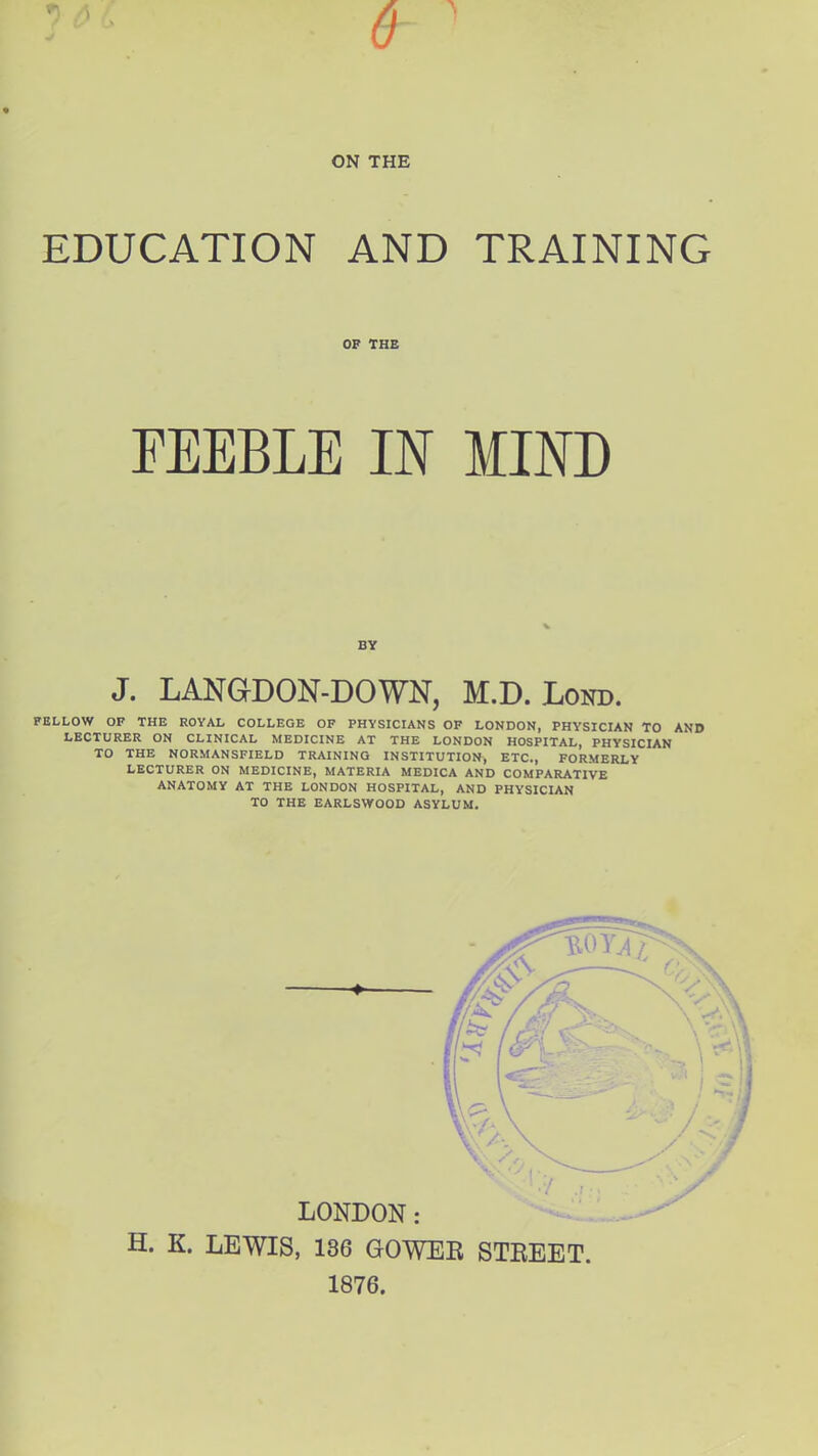 9i 6 ON THE EDUCATION AND TRAINING OF THE FEEBLE IN MIND BY J. LANGDON-DOWN, M.D. Lond. FELLOW OF THE ROYAL COLLEGE OF PHYSICIANS OF LONDON, PHYSICIAN TO AND LECTURER ON CLINICAL MEDICINE AT THE LONDON HOSPITAL, PHYSICIAN TO THE NORMANSFIELD TRAINING INSTITUTION, ETC., FORMERLY LECTURER ON MEDICINE, MATERIA MEDICA AND COMPARATIVE ANATOMY AT THE LONDON HOSPITAL, AND PHYSICIAN TO THE EARLSWOOD ASYLUM. H. K. LEWIS, 136 GOWEB STBEET. 1876.